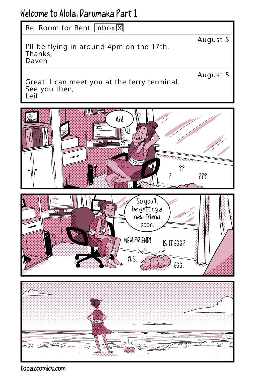 Comic page done in monochromatic dark pink. An email reads "Re: Room for Rent [Inbox]" "August 5, I'll be flying in around 4pm on the 17th. Thanks, Daven." "August 5, Great! I can meet you at the ferry terminal. See you then, Leif" Leif, a femme-nonbinary person sits back in their computer chair and sighs happily "Ah!" while some egg heads poke out from the bottom with question marks. Leif leans down to their clutch of Exeggcute and says "So you'll be getting a new friend soon." and the eggs excitedly say "New friend! Is it egg? Egg. Yes." Leif and Exeggcute stand outside on the beach and look out on the horizon.