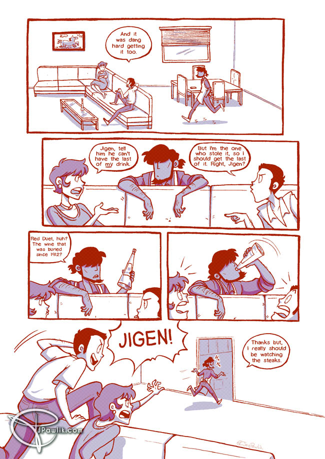 Comic page in red line art with blue shading and tones. Jigen walks over to the couch where Lupin and Fujiko are sitting. He leans over to listen to their banter. Fujiko: Jigen, tell him he can't have the last of MY drink. Lupin: But I'm the one who stole it, so I should get the last of it. Right Jigen? Jigen picks up the bottle and looks at it. Jigen: Red Duet, huh? The wine that was buried since 1912? He takes a long swig of the wine and finishes it off to the horror of Fujiko and Lupin. Jigen rushes back to the kitchen. Jigen: Thanks, but I really should be watching the steaks. With Lupin and Fujiko climbing over the couch to chase him. Fujiko and Lupin: JIGEN!