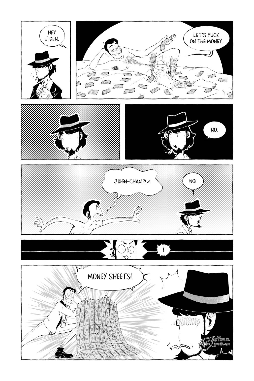 Comic page in black and white with some grey tones. Jigen is fixing his tie and Lupin says "Hey Jigen." We see Lupin in just his boxers laying on a bed with money strewn about him as he says "Let's fuck on the money." Jigen pauses for a beat then bluntly says "No." He starts to walk away and Lupin chases after him crying "Jigen-chan?!" while Jigen replies "No!" again. Lupin is struck with a thought! Later, Lupin springs out in front of Jigen holding a bed sheet that has a printed money pattern on it. He says loudly "MONEY SHEETS!" and Jigen looks on in horror, but also with a blush.