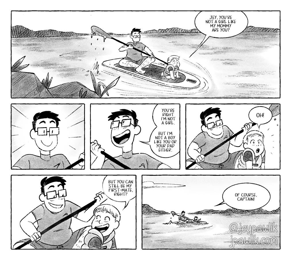 Up on a lake I'm sitting on a paddle board with my six year old nephew. As he's staring off into the distance, thinking deeply about something he asks me "Jey, you're not a girl like mommy are you?" I'm clearly excited to be having this conversation with him and respond "No, I'm not a girl but I'm also not a boy like you or your dad." My nephew thinks about this and says "Okay! And you can still be my first-mate right?". I tell him "Of course, Captain!" where I'm beaming with excitement over his response as we paddle on wards!