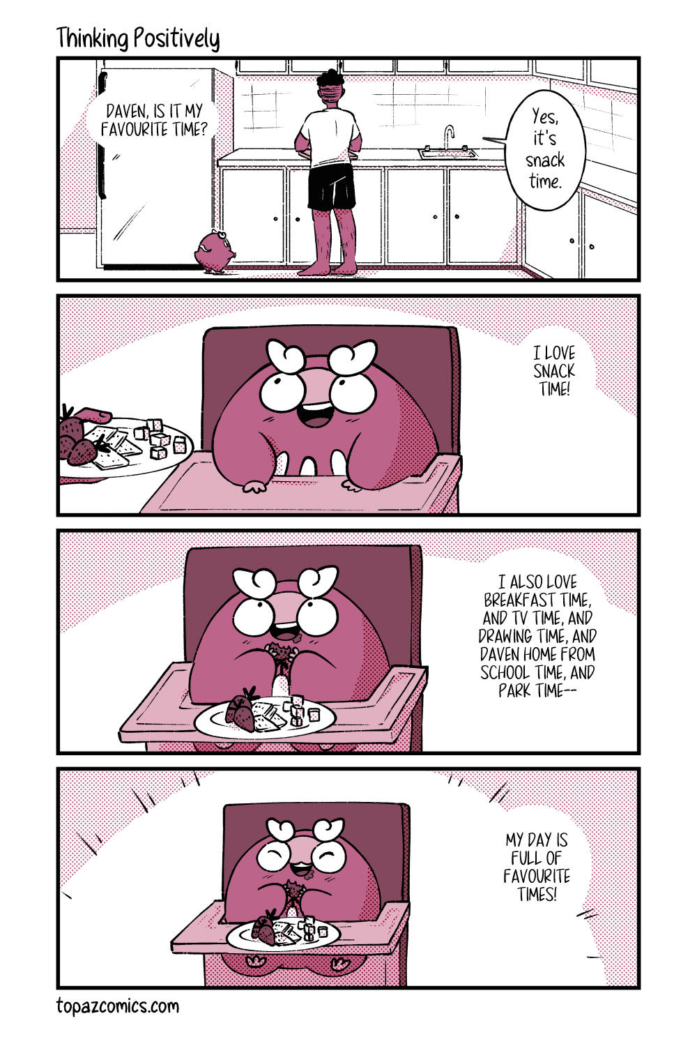 Comic page done in monochrome dark pink. Panel one, Daven and Darumaka are standing with their backs to the audience in their kitchen. Darumaka asks “Daven, is it my favourite time?” and Daven replies “Yes, it’s snack time.” Panel two, Darumaka is sitting in her high chair smiling and looking at Daven who’s off panel to the left. Daven’s hand is reaching in with a plate of snacks for her. Darumaka says “I love snack time!” Panel three, Darumaka is eating a strawberry from her plate of snacks and says “I also love breakfast time, and tv time, and drawing time, and Daven home from school time, and park time--”. Panel four, the camera zooms out a little so we see her full body in her high chair. She’s very happy while still holding a half eaten strawberry. She says “My day is full of favourite times!”