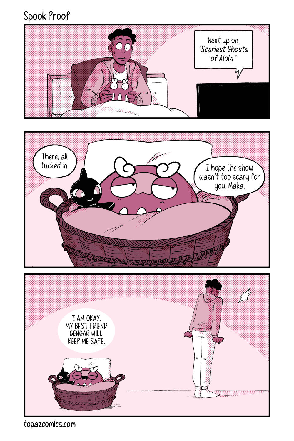 Comic done with black lines, and coloured in shades of dusty pink. Panel one, a wide shot of Daven on the couch with Darumaka in his lap. They’re both watching TV with the text coming from the TV saying “Next up on ‘Scariest Ghosts of Alola’”. Panel two, a close up of Darumaka in her little basket bed. She’s sleepy and has a Shuppet plushie with her. Daven off camera says “There, all tucked in. I hope the show wasn’t too scary for you, Maka.” Panel three, a wide shot showing Darumaka just falling asleep in her basket saying “I am okay, my best friend Gengar will keep me safe,” while Daven who was walking away has stopped - clearly scared that Gengar is hanging around.