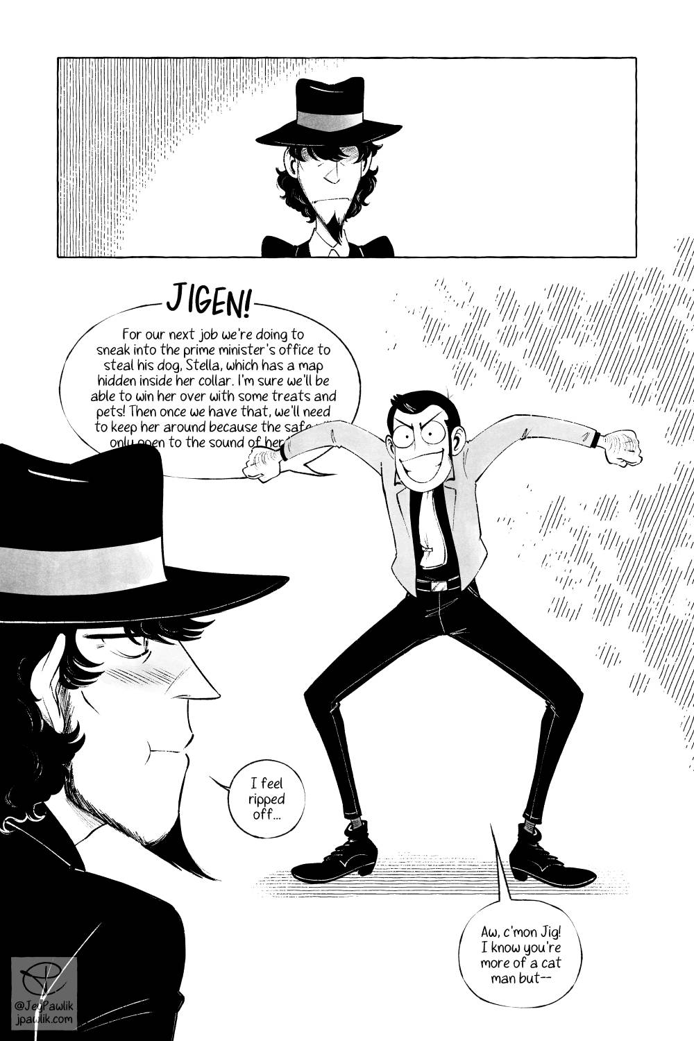 Comic page in black and white. Panel one, Jigen is seen from the shoulders up in the center of the short, wide panel. We can’t see his eyes and he’s frowning. Panel two, an open borderless panel showing Jigen from the side looking at Lupin in the background who’s looking particularly feral and excited about his new plan. Lupin says “JIGEN! For our next job we’re going to sneak into the prime minister’s office to steal his dog, Stella, which has a map hidden inside her collar. I’m sure we’ll be able to win her over with some treats and pets! Then once we have that, we’ll need to keep her around because the safe only opens to the sound of her--” Jigen mutters “I feel ripped off” and Lupin replies “Aw, c’mon Jig! I know you’re more a cat man but--”