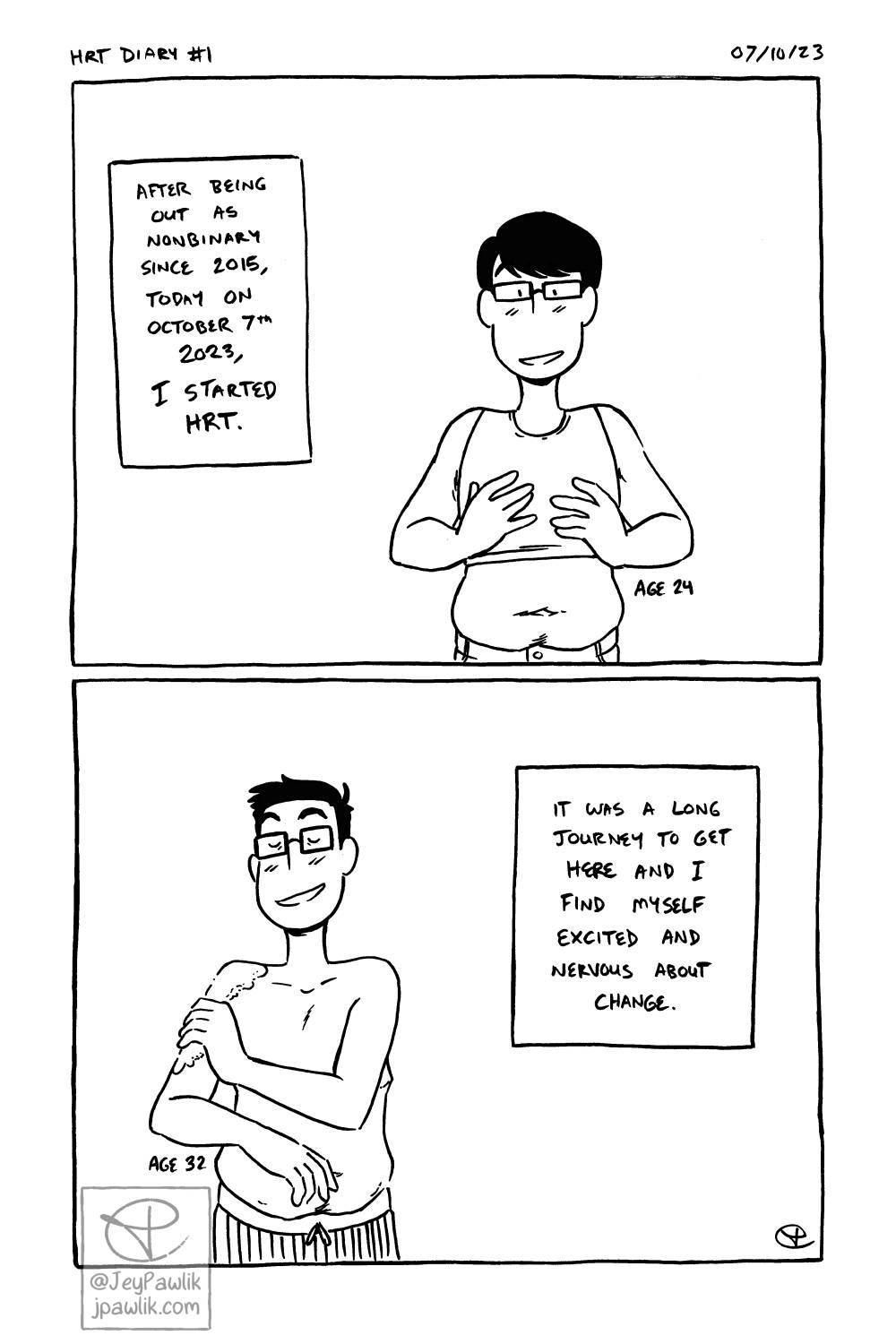 Black and white comic page. Panel one shows a young Jey looking down at their first binder with a smile. A narration box reads “After being out as nonbinary since 2015, today on October 7th 2023, I started HRT” with a note next to Jey that reads “age 24”. Panel two shows an older Jey putting gel on their upper arm with a smile. They’re shirtless but wearing pants and you can see some of their top surgery scars. Narration box reads “It was a long journey to get here and I find myself excited and nervous about change.”