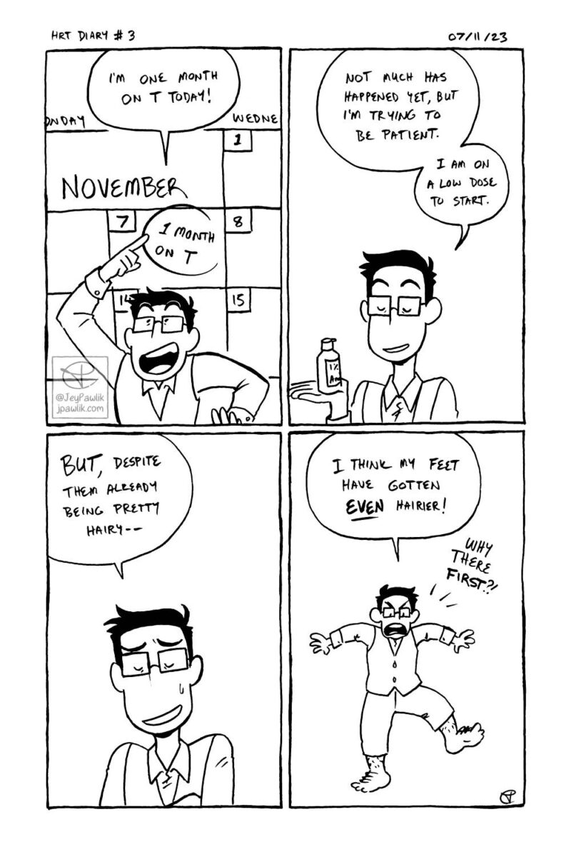 Black and white traditionally drawn comic. Panel one, I’m pointing at a calendar that reads November 7th, 1 month on T and I’m saying “I’m one month on T today!” Panel two, similar panel but I’m holding a bottle of Androgel and saying “Not much has happened yet, but I’m trying to be patient. I am on a low dose to start. Panel three, similar panel but shoulder view up and I’ve got my arms crossed with my eyes closed saying “But, despite them already being pretty hairy--”, Panel four, zooms out to show a simplified version of myself in Hobbit clothes looking at my very hairy feet. I’m saying “I think my feet have gotten even hairier! Why there first?!”