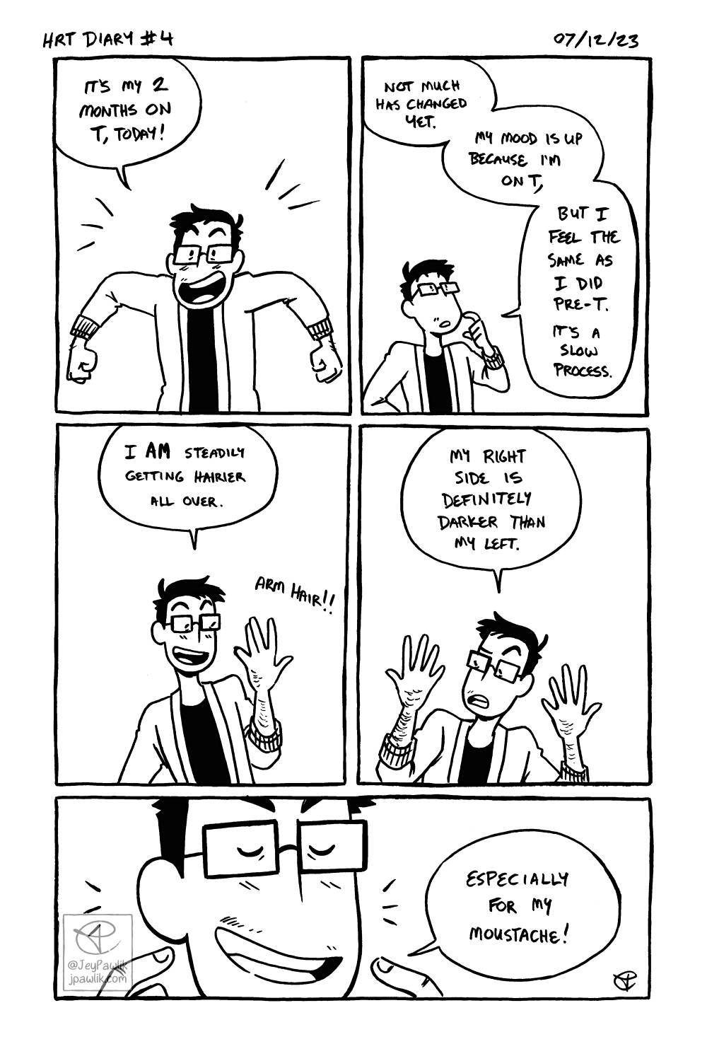 Black and white comic page with five panels. Panel one, Jey is seen from the waist up with their arms up in excitement saying “I’m 2 months on T today!” Panel two, a zoomed out shot of Jey pondering as they say “Not much has changed yet. My mood is up because I’m on T, but I feel the same as I did pre-T. It’s a slow process.” Panel three, zoom back in and Jey is holding up their slightly hairy left arm and hand and they say “I am steadily getting hairier all over.” The text “arm hair!” is outside of any speechbubble and closer to their arm. Panel four, Jey lifts up their right arm to match their left and they look at it curiously saying “My right side is definitely darker than my left.” Panel five, a wide panel of a zoom in of Jey’s mouth and sparse moustache while Jey is pointing to it with both hands while they say “Especially on my moustache!”