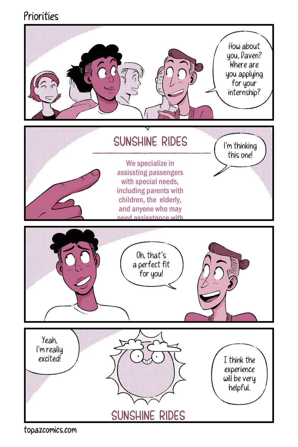 Four panel comic with black lines and coloured in monochromatic dusty pink. Panel one, Daven is looking at a classmate with a smile, the classmate says “How about you, Daven? Where are you applying for your internship?” Panel two zooms in on Daven’s hand pointing to a brief bio from a Pokemon ride company, it reads “Sunshine Rides, we specialize in assisting passengers with special needs, including parents with children, the elderly, and anyone who may need assistance with--” before it gets cut off. Daven says “I’m thinking this one.” Panel three shows Daven and his classmate again, Daven is nervously smiling as his classmate says “Oh, that’s a perfect fit for you!” Panel four, shows the Sunshine Rides mascot, a smiling sun with clouds for eyebrows that looks suspiciously like Darumaka. Daven says “Yeah, I’m really excited! I think the experience will be very helpful.”