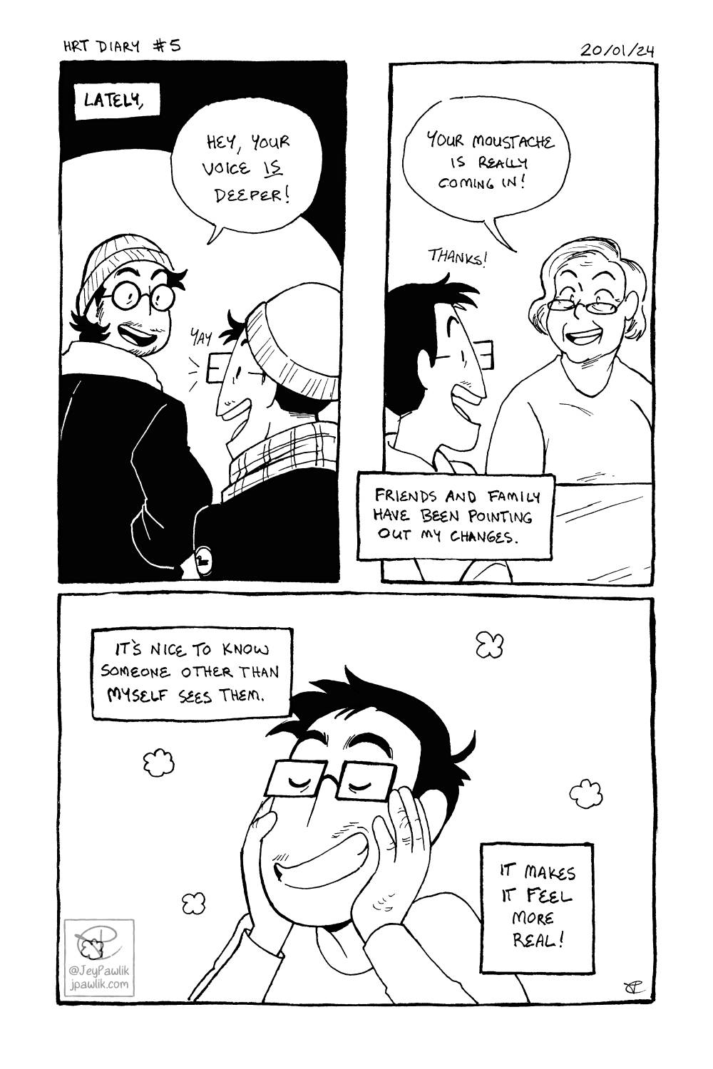 Black and white comic with three panels. Panel one, narration reads “Lately,” as a friend tells Jey that “Your voice is deeper!” while Jey smiles. Panel two, a family member looking at Jey says “Your moustache is really coming in!” while Jey smiles, narration over the bottom of the panel reads “Friends and family have been pointing out my changes”. Panel three, a close up of Jey happily holding their face with their hands as we see more moustache hairs on their face. Narration reads “It’s nice to know someone other than myself sees them. It makes it feel more real!”