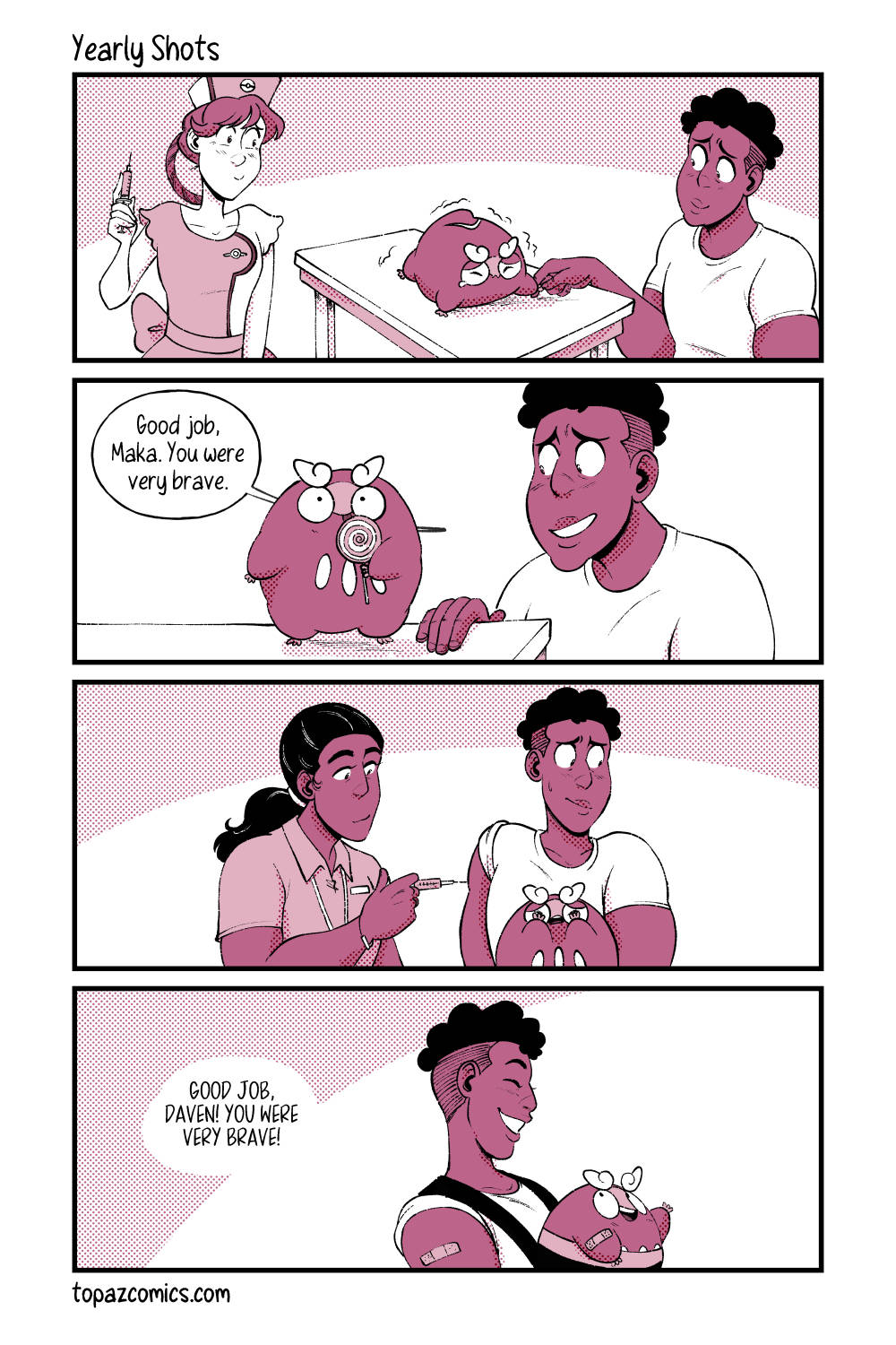 Comic page done in monochromatic dark pink. Panel one, Nurse Joy is looking over at Darumaka on a doctor’s table while holding a small needle. Darumaka is scared and holding Daven’s hand who’s sitting beside her for support. Panel two, cut to after the shot and Darumaka has been given a lollipop. Daven sits beside her and says “Good job, Maka. You were very brave.” Panel three, cut to Daven at the doctor’s who also administers him a shot. Darumaka is sitting in his lap covering her eyes. Panel four, Daven and Darumaka are walking away as Darumaka sits in her carrier on Daven’s chest and says “Good job, Daven. You were very brave!”