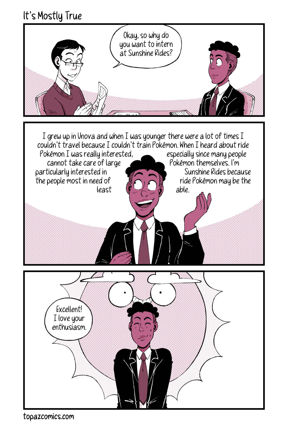 Comic done with black lines, and coloured in shades of dusty pink. Panel one, an interviewer at a table with Daven on the other side. They are looking over Daven’s resume and saying “Okay, so why do you want to intern at Sunshine Rides?” Both characters are smiling during the exchange. Panel two, shows Daven front on with his hands up explaining his reasoning. He’s saying “I grew up in Unova and when I was younger there were a lot of times I couldn’t travel because I couldn’t train Pokemon. When I heard about ride Pokemon I was really interested, especially since many people cannot take care of large Pokemon themselves. I’m particularly interested in Sunshine Rides because they people most in need of ride Pokemon may be the least able.” Panel three, zoom out to see Daven front on with his hands in his lap, he’s smiling with his eyes closed and two little sweat drops on his cheek. The interviewer says “Excellent! I love your enthusiasm.” from off screen. Behind Daven looms the logo of Sunshine Rides that looks suspiciously like Darumaka.