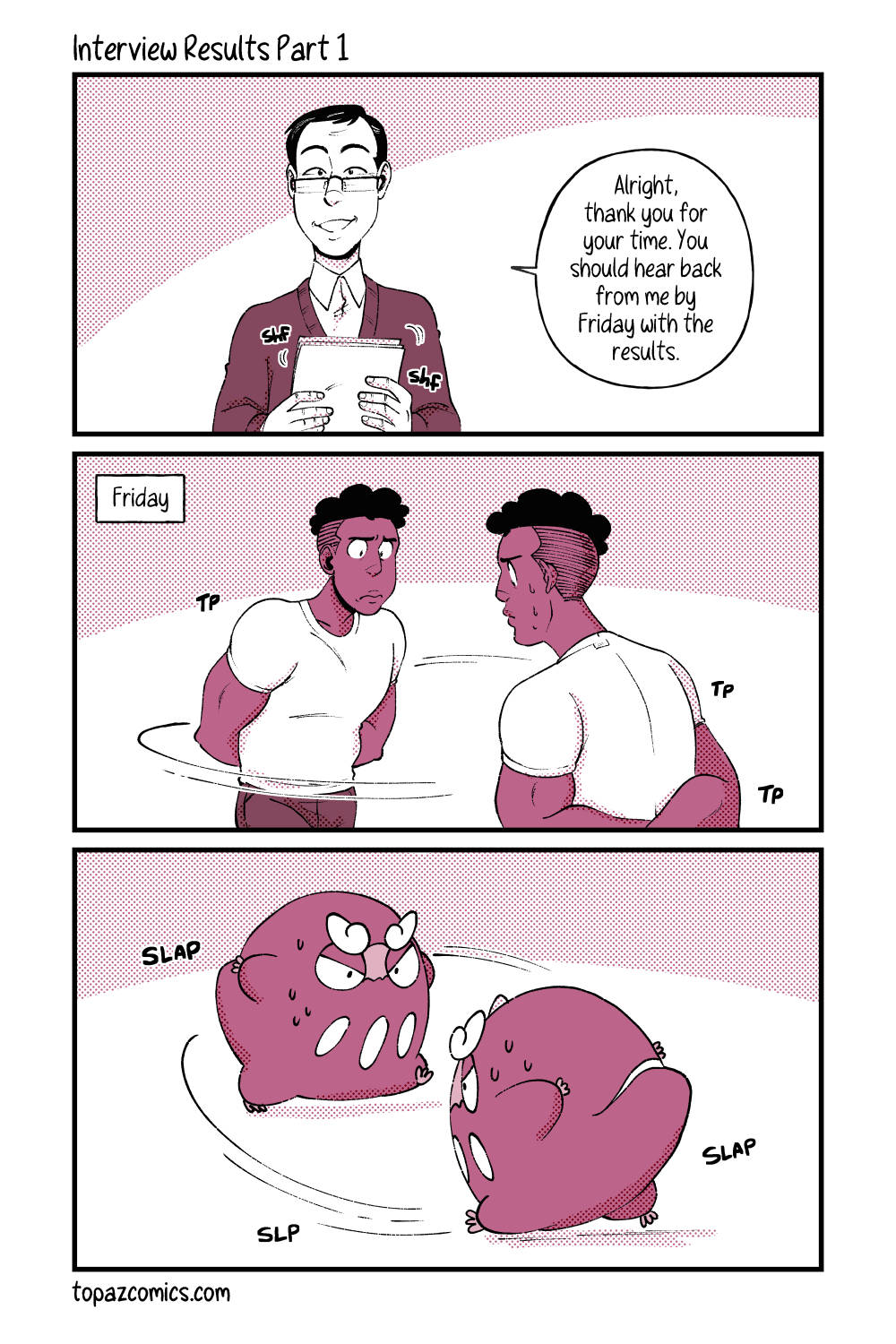 Comic with black line art and coloured in shades of dusty pink. Panel one shows an interviewer stacking some papers together. They are looking forward and smiling saying “Alright, thank you for your time. You should hear back from me by Friday with the results.” Panel two shows Daven pacing in circles with a worried expression. Text in the top left corner reads “Friday” within a square box. Panel three shows Darumaka pacing in circles with an expression and pose to match Daven’s in the last panel.