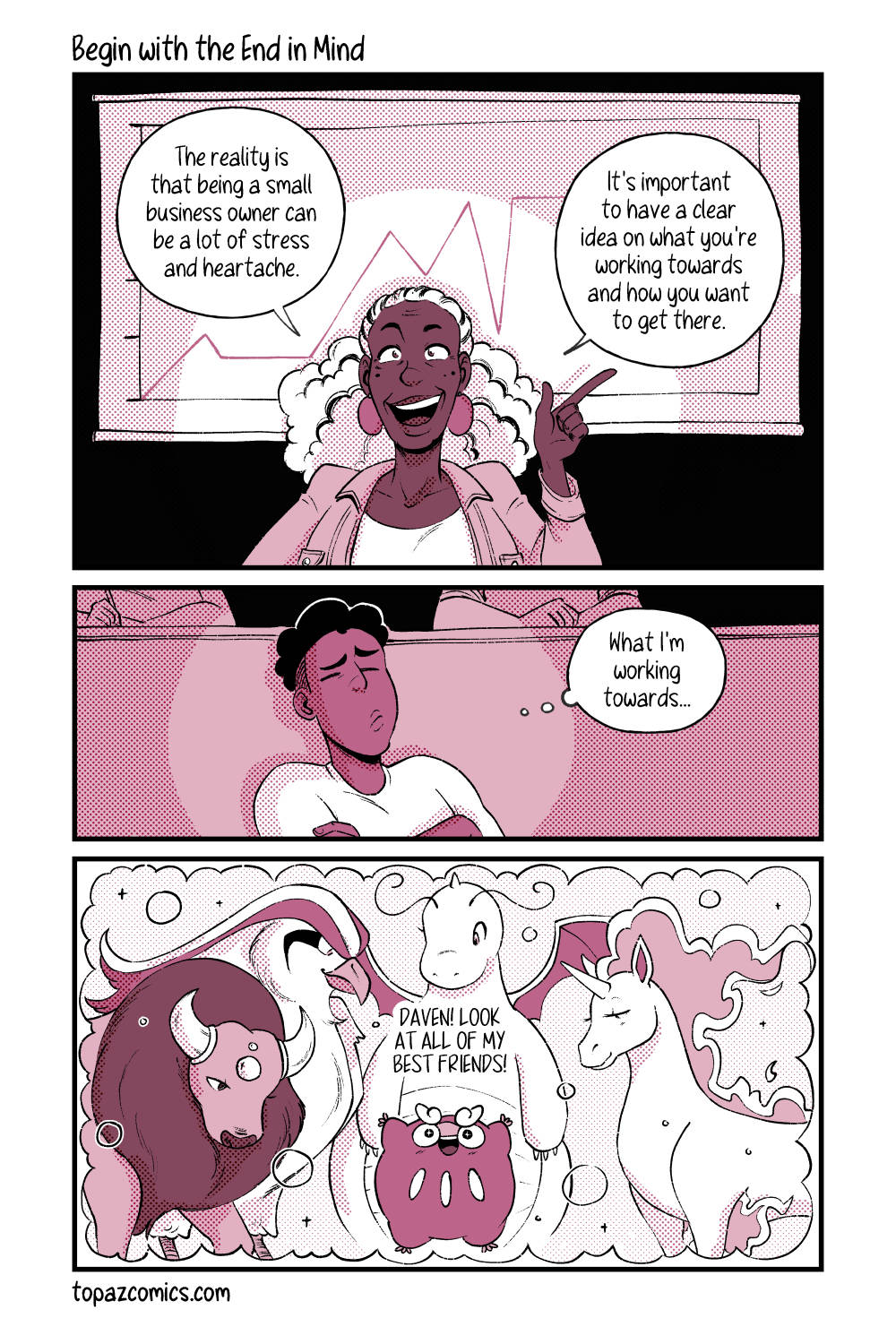 Comic with black line art and coloured in shades of dusty pink. Panel one shows a woman presenting with a graph behind her. She says “The reality is that being a small business owner can be a lot of stress and heartache. It’s important to have a clear idea on what you’re working towards and how you want to get there.” Panel two shows Daven in the audience with his arms crossed, his eyes closed and thinking hard. He’s thinking “What I’m working towards…” Panel three shows Darumaka in the center of the panel with her arms up in excitement, surrounded by various large ride Pokemon; Tauros, Pidgeot, Dragonite, and a Rapidash. Darumaka is saying “Daven! Look at all of my best friends!”
