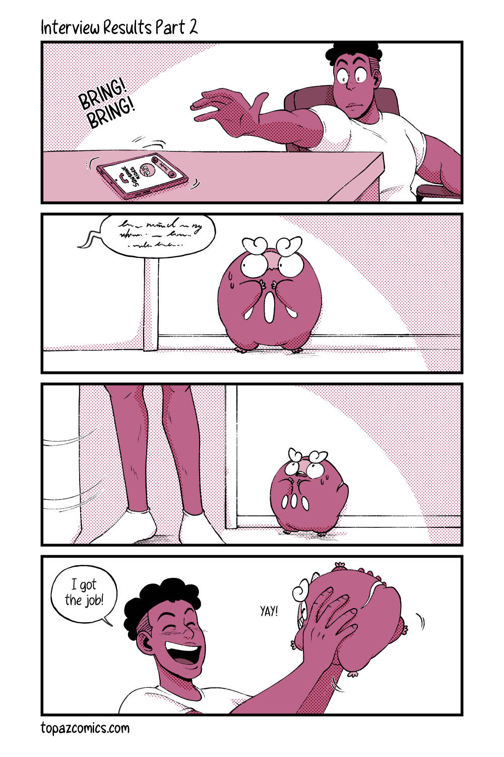 Comic with black line art and coloured in shades of dusty pink. Panel one shows Daven nervously reaching for his phone as it rings, the caller ID reading “Sunshine Rides”. Panel two, we see Darumaka worrying outside the room as she listens to some muffled talking from inside. Panel three, Daven opens the door but we can only see his legs, Darumaka looks up with baited breath. Panel four, Daven picks Darumaka up happily and says “I got the job!” while Darumaka is smiling for him saying “Yay!” Text at the bottom of the comic reads “topazcomics.com”.