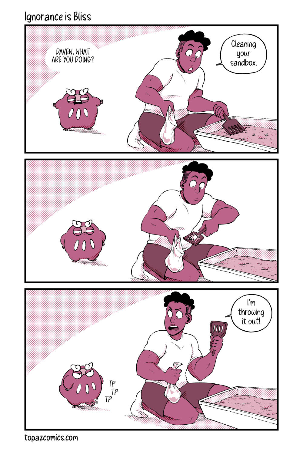 Comic with black line art and coloured in shades of dusty pink. Panel one shows Darumaka walking in on Daven cleaning out her litterbox and she’s grimacing while saying “Daven, what are you doing?” to which Daven response “Cleaning your sandbox.” while he’s scooping her litterbox. Panel two, Darumaka has her tiny arms on her ‘hips’ in a sassy pose looking suspiciously at Daven as he pours a scoop of sand into a plastic baggy. Panel three, Darumaka is tapping her foot with a “tp, tp, tp” as she continues looking at Daven angrily. Daven turns around with the scoop in his hand and says “I’m throwing it out!”