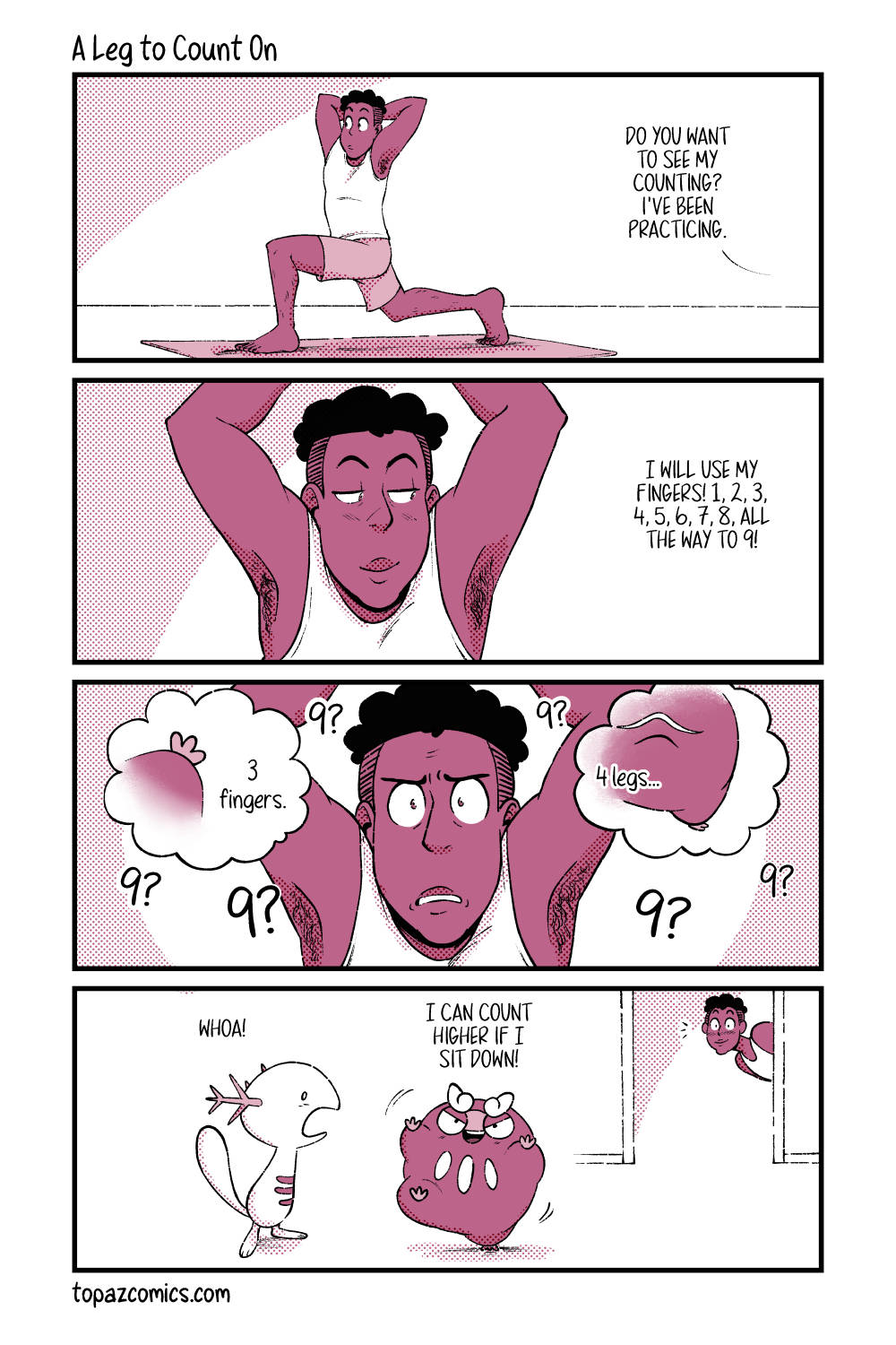 Comic with black line art and coloured in shades of dusty pink. Panel one shows Daven doing a lunge pose on a yoga mat. Darumaka off screen is saying “Do you want to see my counting? I’ve been practicing.” Panel two, a zoom in on Daven from the front. He’s smiling as Darumaka keeps chatting in the background to someone off screen. She says “I will use my fingers! 1, 2, 3, 4, 5, 6, 7, 8, all the way to 9!” Panel three, similar shot to panel two but Daven looks confused as he holds his yoga pose. There’s a bunch of “9?”s floating around him. Two smaller bubbles show Darumaka’s hand and the text reads “3 fingers.” with another bubble that zooms in on one of her legs and a bit of her tail, the text reads “4 legs….” Panel four, Daven in the background pokes his head into the next room as Darumaka stands on one leg with her two hands and other leg out for counting for a Wooper, who’s surprised and says “whoa!” while Darumaka says “I can count higher if I sit down!”