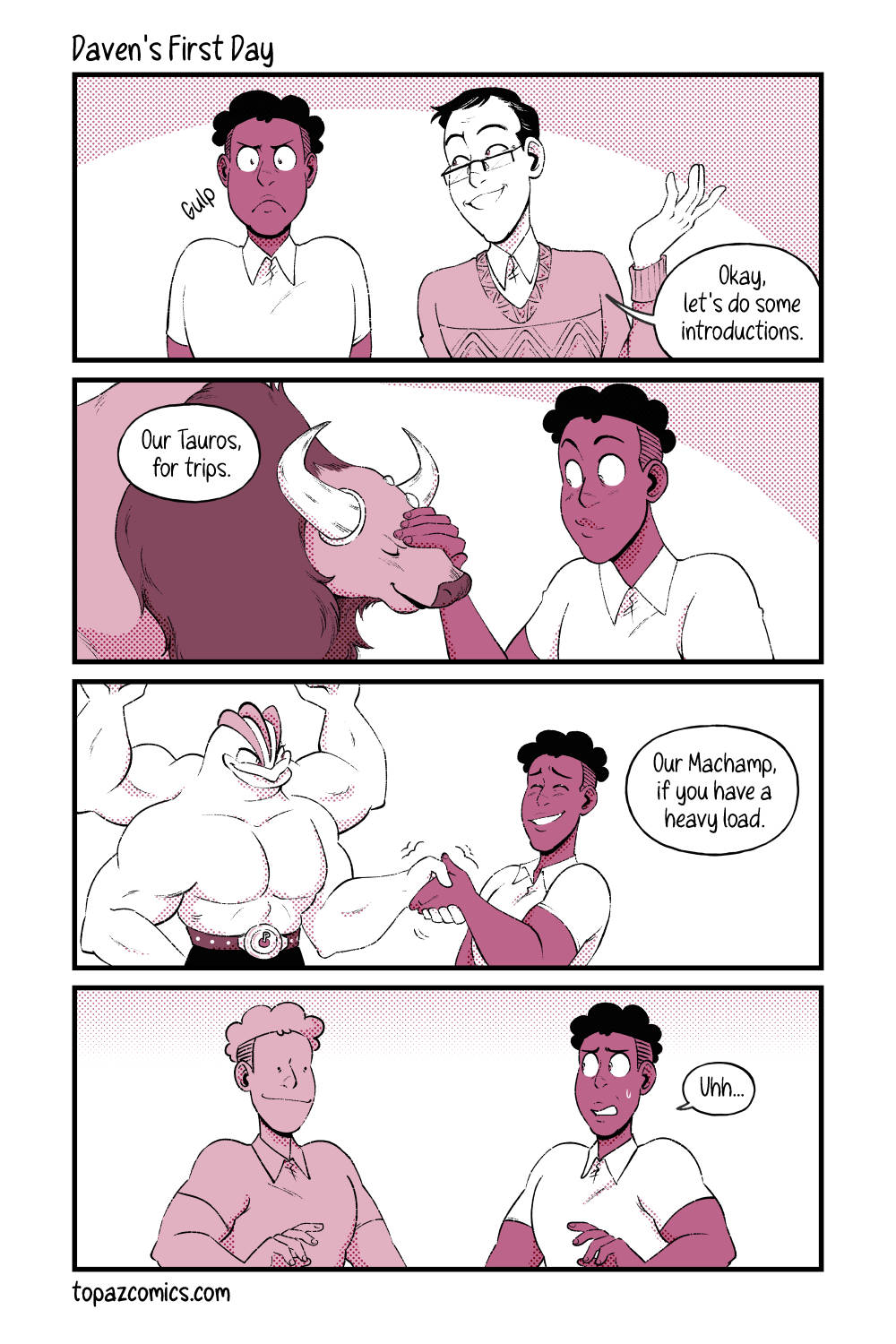 Comic with black line art and coloured in shades of dusty pink. Panel one where Daven is standing beside his new boss and looking nervous with a “gulp” sound effect. His boss looks at him happily and says “Okay, let’s do some introductions.” Panel two shows Daven petting a tauros, both are smiling. The boss off screen says “Our Tauros, for trips.” Panel three shows Daven shaking Machamp’s hand with a wincing expression as Machamp holds his hand in a hard grip. The Boss’ speech bubble reads “Our Machamp, if you have a heavy load.” Panel three, Daven is standing next to a pink copy of himself that has tiny dotted eyes and a wide smile. The real Daven says “Uhh…” as he looks uncomfortable.