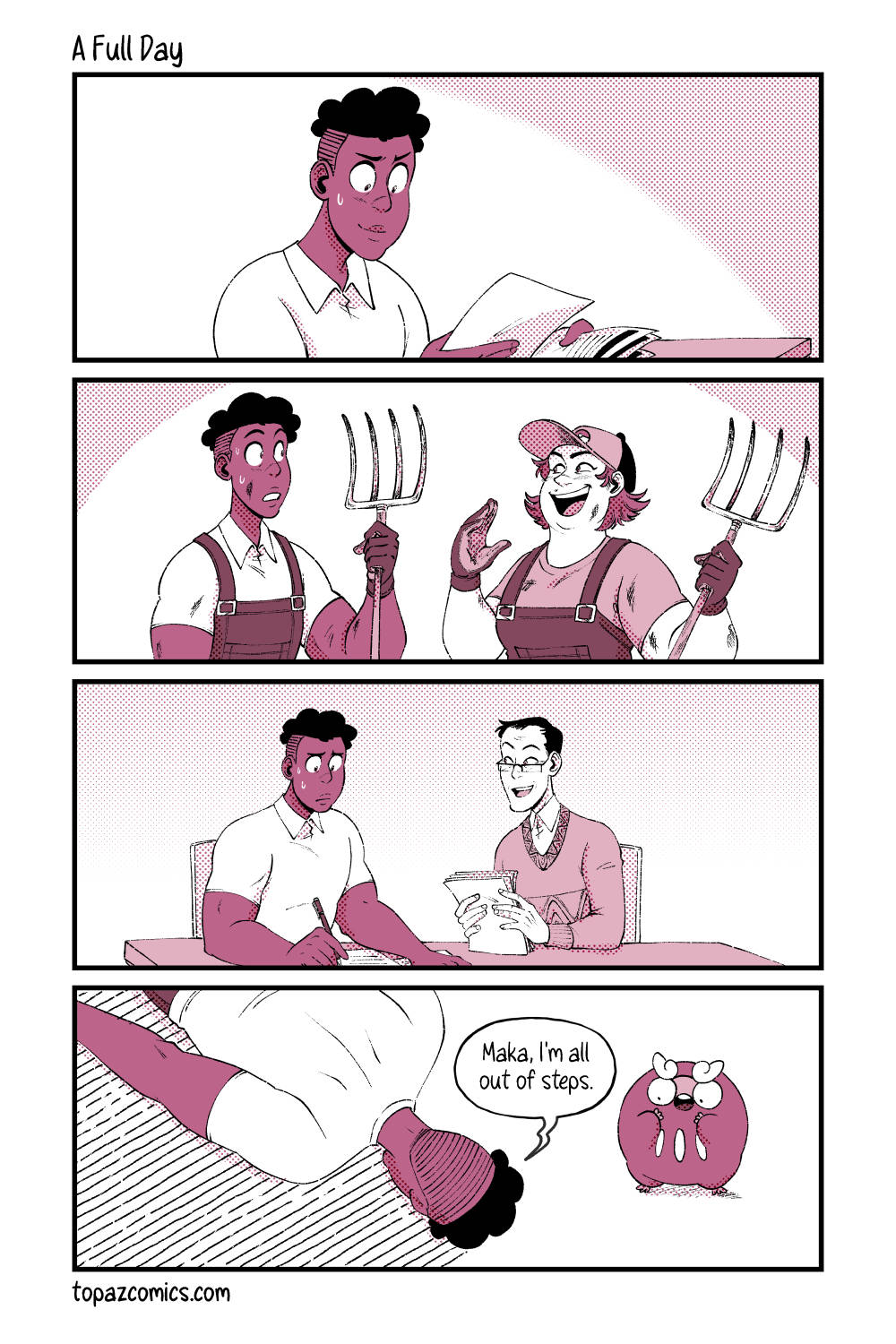 Comic with black line art and coloured in shades of dusty pink. Panel one, Daven is busy and determined at his new job with some paperwork and organizing those. Panel two, Daven is outside with a pair of overalls on. He’s a bit dirty and tired as he holds up a pitchfork while another person happily shows him more about the job. The person is also dirty, wearing overalls, and holding a pitchfork. There are no speechbubbles, but implied chatting. Panel three, Daven is back inside and filling out the rest of the job paperwork with his new supervisor who happily chats with him as he does so. There are no speechbubbles. Panel four, Daven is face down on the ground at home after coming home from a busy day, saying “Maka, I’m all out of steps.” in reference to page 57 of the comic. Darumaka stands beside his head on the floor with a surprised expression and her hands up to her mouth.