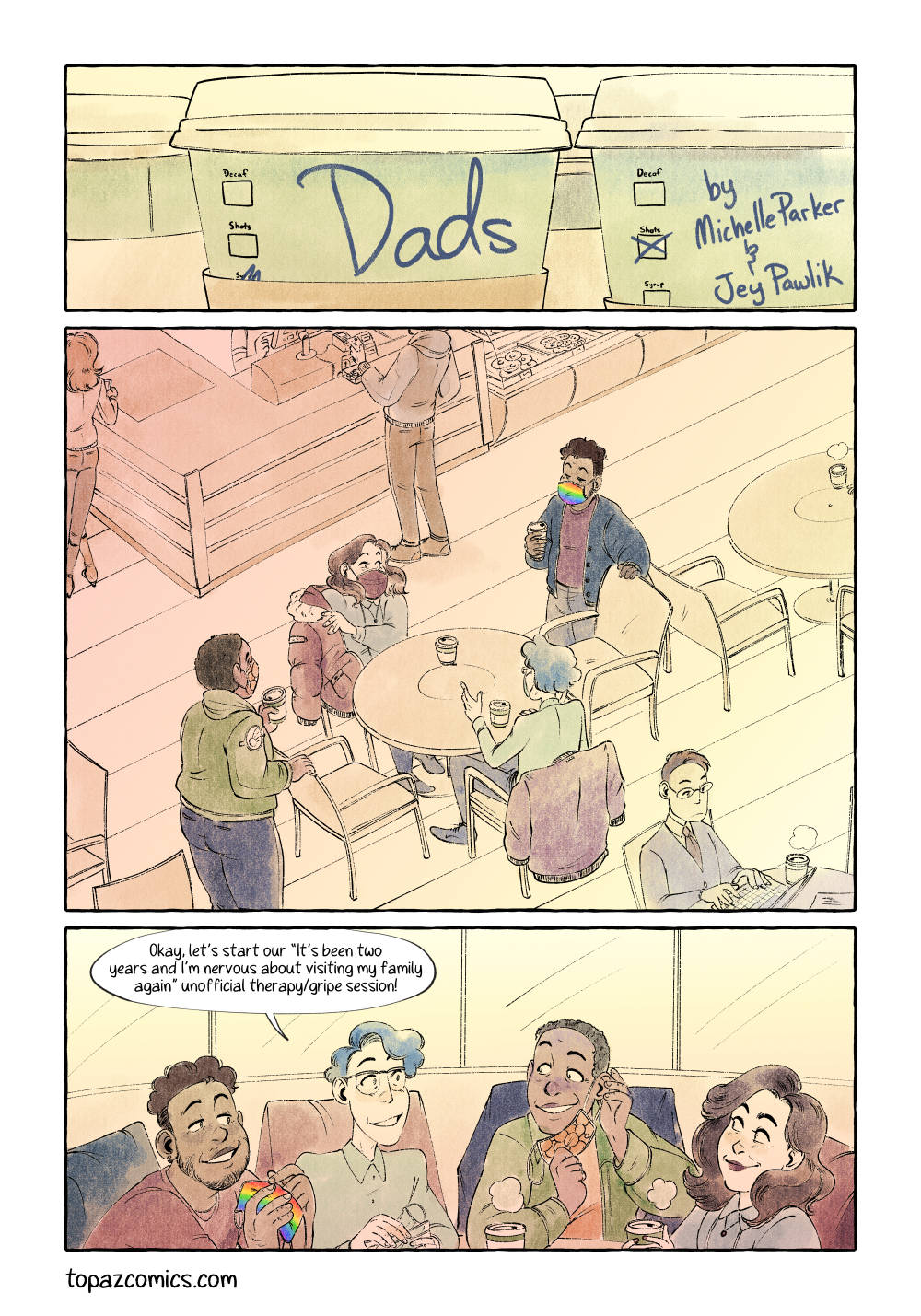 Comic page done in warm yellows, browns and purples with black line art. Panel one, a close up shot of two café coffee cups with one showing the title “Dads” handwritten on the cup and “by Michelle Parker and Jey Pawlik” written on the other. Panel two, a large establishing panel showing the inside of a café. Four people are standing around a table and taking their coats off to sit down. They’re wearing masks. Panel three, a wide panel of a medium shot of the four friends sitting down together. They’re taking their masks off. From right to left; Gabe is a black cis man with short curly hair, he has a medium sized build and is wearing a red long sleeve top. Quinn is a nonbinary Jewish person with short grey curly hair and large glasses, they are wearing a light blue button up shirt. Chloe is a black cis woman with very short cropped hair and a thicker build, she is wearing a green jean jacket. Millie is a chubby white cis woman with long wavey brown hair and is wearing a cute white blouse with a dainty gold necklace. Quinn looks at everyone happily and says “Okay, let’s start out ‘it’s been two years and I’m nervous about visiting my family again' unofficial therapy/gripe session!” The story takes place in 2021 and covid regulations are just starting to ease up.