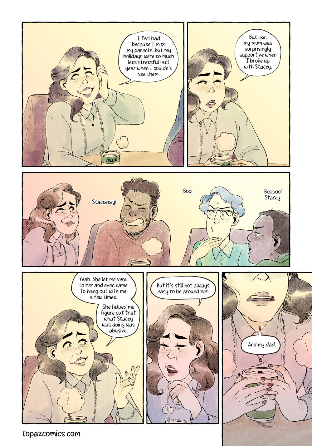 Comic page done in warm yellows, browns and purples with black line art. Panel one is a waist up shot of Millie as she pushes her hair behind her ear and says “I feel bad because I miss my parents, but my holidays were so much less stressful last year when I couldn’t see them.” Panel two, same shot but Millie is looking down and to the right sadly and says “But like, my mom was surprisingly supportive when I broke up with Stacey.” Panel three, a long wide panel showing everyone at the table making booing noises and faces upon hearing Stacey’s name, while Millie smiles a bit. Panel three, back to Millie from the waist up, she says “Yeah. She let me vent to her and even came to hang out with me a few times. She helped me figure out that what Stacey was doing was abusive.” Panel four, a close up shot of Millie looking down and to the left and saying “But it’s still not always easy to be around her.” Panel five, closer shot of Millie just showing the bottom of her face, her mouth, and her hands delicately holding her café cup, she’s saying “And my dad.”