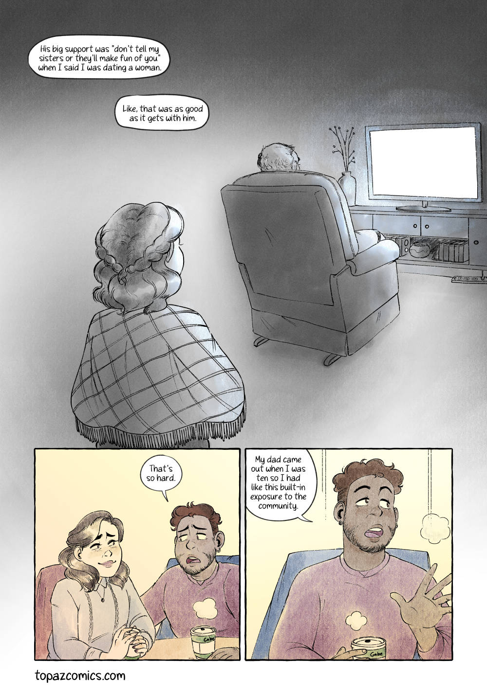Comic page done in warm yellows, browns and purples with black line art. Panel one is a large panel with no borders and is done in greys and a little splash of light blue. We see Millie from behind in this flashback and the back of an armchair in the background, Millie’s father is sitting in the armchair watching a glowing tv screen. Narration reads “His big support was ‘don’t tell my sisters or they’ll make fun of you', when I said I was dating a woman. Like, that was aa good as it gets with him. Panel two, back in the present and the warm colour palette. Millie is smiling sweetly at Gabe who puts an arm on her back and says “That’s so hard.” Panel three, medium shot of Gabe as he holds his cafe cup and thinks about his own story. He says “My dad came out when I was ten so I had like this built in exposure to the community.”