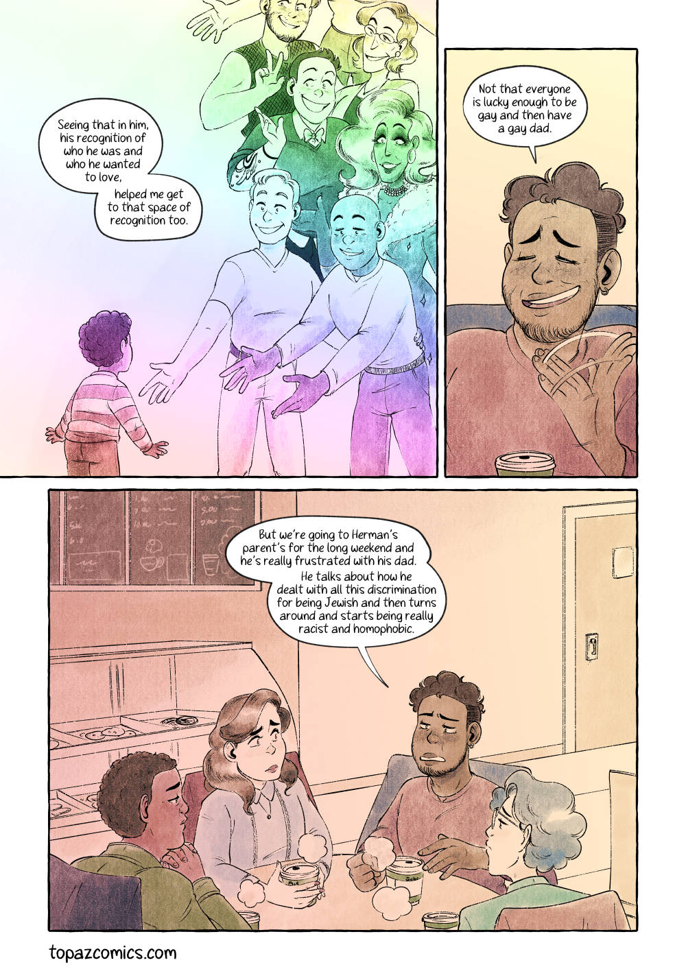 Comic page done in warm yellows, browns and purples with black line art. Panel one is a large panel that bleeds into the left of the page, it’s coloured in a rainbow gradient with a young Gabe seen from behind as he looks up at a waterfall of various queer folks including his father and his father’s husband, the narration reads “Seeing that in him, his recognition of who he was and who he wanted to love, helped me get to that space of recognition too.” Panel two is a small thin panel of a close up of Gabe smiling and saying “Not that everyone is lucky enough to be gay and then have a gay dad.” As he waves his hand. Panel three is a large panel showing all four friends at the table, the mood has gone down again as Gabe continues saying “But we’re going to Herman’s parent’s for the long weekend and he’s really frustrated with his dad. He talks about how he dealt with all this discrimination for being Jewish and then turns around and starts being really racist and homophobic.”