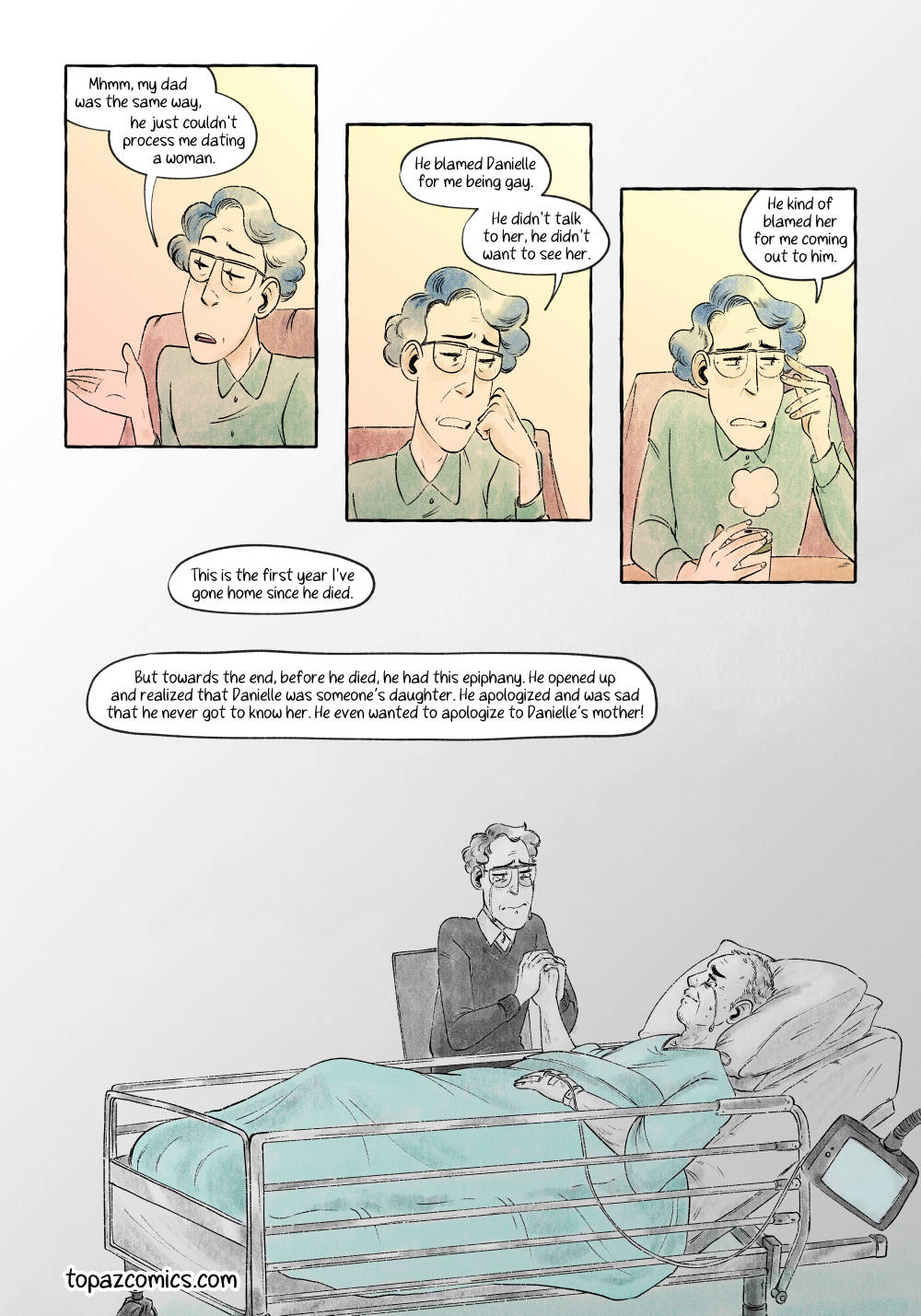 Comic page done in warm yellows, browns and purples with black line art. Panel 1: Medium shot, front view. Panels 1-3 will be the same, with only the character’s facial expression changing, so we’ll need to make sure the expressions are detailed. Quinn is nodding and serious, but not sad. Quinn: “Mhmm, My Dad was the same way - he just couldn’t process me dating a woman. Panel 2: Medium shot, front view. Panels 1-3 are lined up on the diagonal downwards to the right of the page. Speech bubble 3 is sitting half in panel 2 and half in the gutter between panels 2 and 3. Quinn is resting their head in their hand, looking down sadly. These are not easy memories for them. Quinn: “He blamed Danielle for me being gay.” Quinn: “He didn’t talk to her, he didn’t want to see her.” Panel 3: Medium shot, front view. Quinn is looking off to the side, downcast. Note that you may need to adjust the position for speech bubble 4. Quinn: “He kind of blamed her for me coming out to him.” Panel 4: Wide shot, ¾ view. The same as the other flashback panels. There are no borders, and the scene is in grayscale, except for the blanket over Quinn’s father, which is a hospital mint green. The overtext in speech bubble 6 should match whatever was used for page 4 panel 1’s text, unless something else works better. Quinn’s Dad is laying in a hospital/long term care bed. There should be some obvious signs that he is old and ill, but I’ll leave the details up to you. Quinn is holding his hand between theirs. Both of them are crying as they connect, but there should be some feelings of hope there as well. They are finally properly connecting. Quinn: “This is the first year I’ve gone home since he died.” Quinn (Overtext): “But towards the end, before he died, he had this epiphany. He opened up and realized that Danielle was someone’s daughter. He apologized and was sad that he never got to know her. He even wanted to apologize to Danielle’s mother!