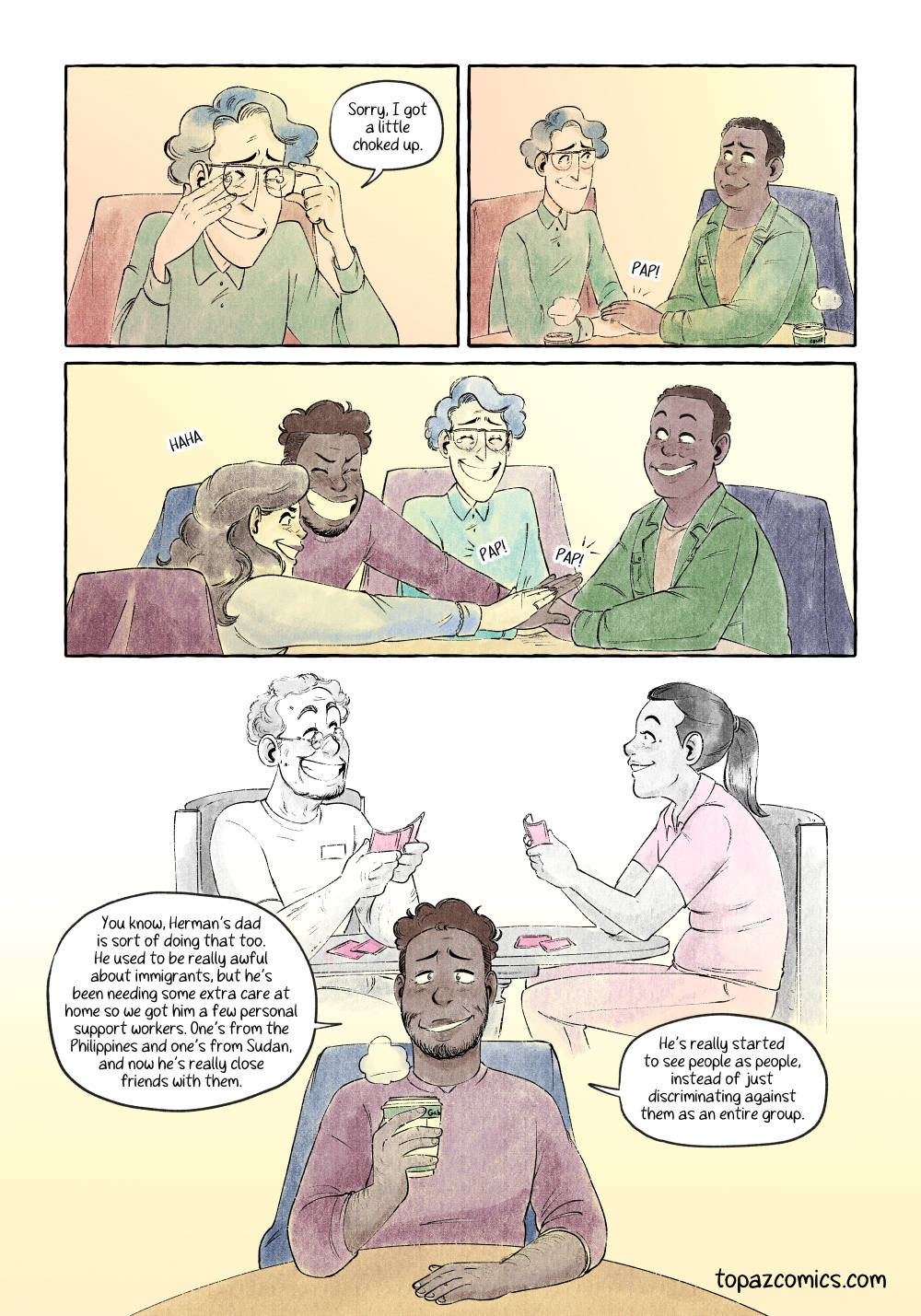 Comic page done in warm yellows, browns and purples with black line art. Panels one shows a waist up shot of Quinn moving their glasses out of the way to wipe a tear from their eye while saying “Sorry, I got a little choked up.” Panel two shows Chloe putting her hand over Quinn’s supportively. The two smile at each other. Panel three is a wide panel showing all four friends, and Gabe and Millie joining in on slapping their hands down playfully onto Chloe and Quinn’s hands. The group laughs about it. Panel four, an open panel with no borders, where we see an older man sitting smiling and playing cards with a nurse, the drawing is in black and white except for pink as a spot colour on the cards and the nurse’s scrubs. In front of this drawing we see Gabe from the waist up facing the audience and saying “You know, Herman’s dad is sort of doing that too. He used to be really awful about immigrants, but he’s been needing some extra care at home so we got him a few personal support workers. One’s from the Philippines and one’s from Sudan, and now he’s really close friends with them. He’s really started to see people as people, instead of just discriminating against them as an entire group.”