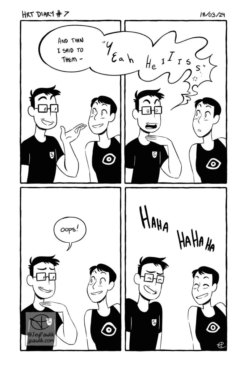 Black and white comic. Panel one, Jey and their spouse Max are having a conversation happily. Jey says “And then I said to them-- ‘Yeah he is…’” with the speechbubble wobbling and leaking in to panel two. Panel two, a similar shot where we both look a bit surprised and Jey has their hand gently to their own throat as their voice wobbles. Panel three, same shot and both Jey and Max are looking at each other with small smiles while Jey says “oops!” Panel four, same shot but both Jey and Max are giggling about it.