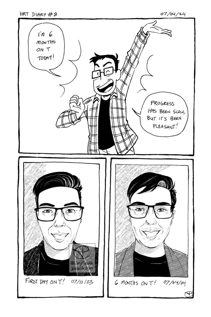 Black and white comic page. Panel one shows Jey smiling and winking with one hand up in a celebratory pose saying “I’m 6 months on T today! Progress has been slow, but it’s been pleasant!” Panel two, shows a drawn version of an instant photo with the handwritten text “First day on T!” below it. Panel two, shows another drawn version of an instant photo with subtle changes like small amounts of facial hair and a wider face, with the handwritten text “6 months on T!” below it.