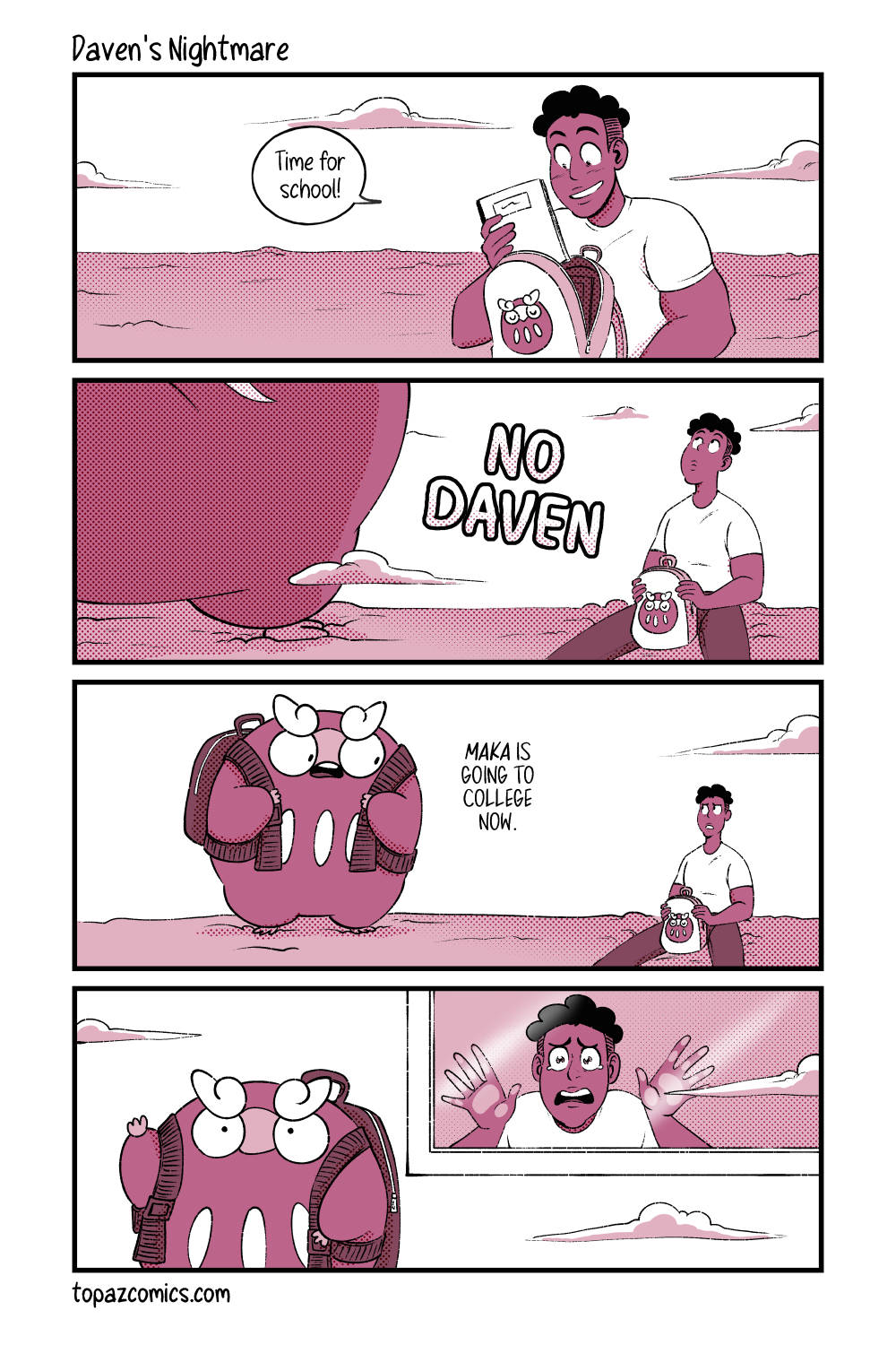 Comic with black line art and coloured in shades of dusty pink. Panel one shows Daven in a dreamlike scene packing a little backpack with a Darumaka on it while happily saying “Time for school!” Panel two, a giant Darumaka looms into the frame and we can only see her foot and part of her bottom half. Large bold text reads “No Daven” as a tiny Daven looks up to the looming Maka. Panel three, zooming out so we see the large Darumaka with her own backpack on looking down at the tiny Daven. She says “Maka is going to college now” with an emphasis on ‘Maka’. Panel four, the large Darumaka walks away with her backpack on and leaving Daven behind a window looking out at her. Daven cries with his hands pressed up against the glass.
