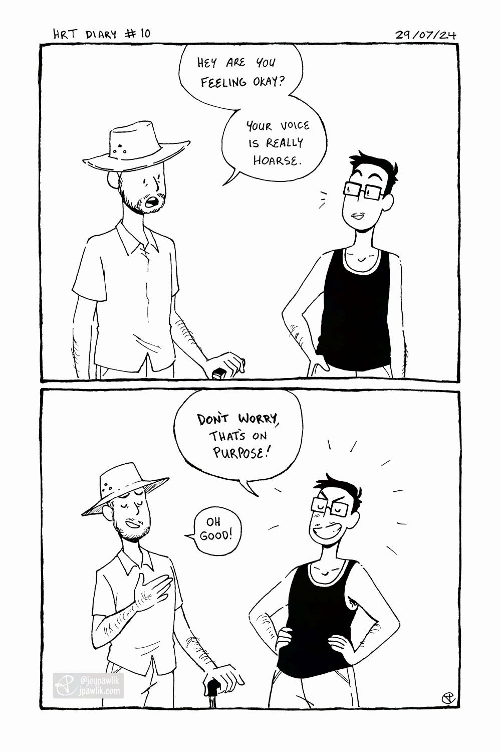 Black and white comic. Panel one, my 40 year old brother in law, holding a cane, asks me "Are you feeling okay? Your voice is really hoarse." I look over with a little smile. Panel two, I respond positively "Don't worry, that's on purpose!" radiating how happy I am that my voice dropped. My brother in law sighs with relief saying "Oh good!"