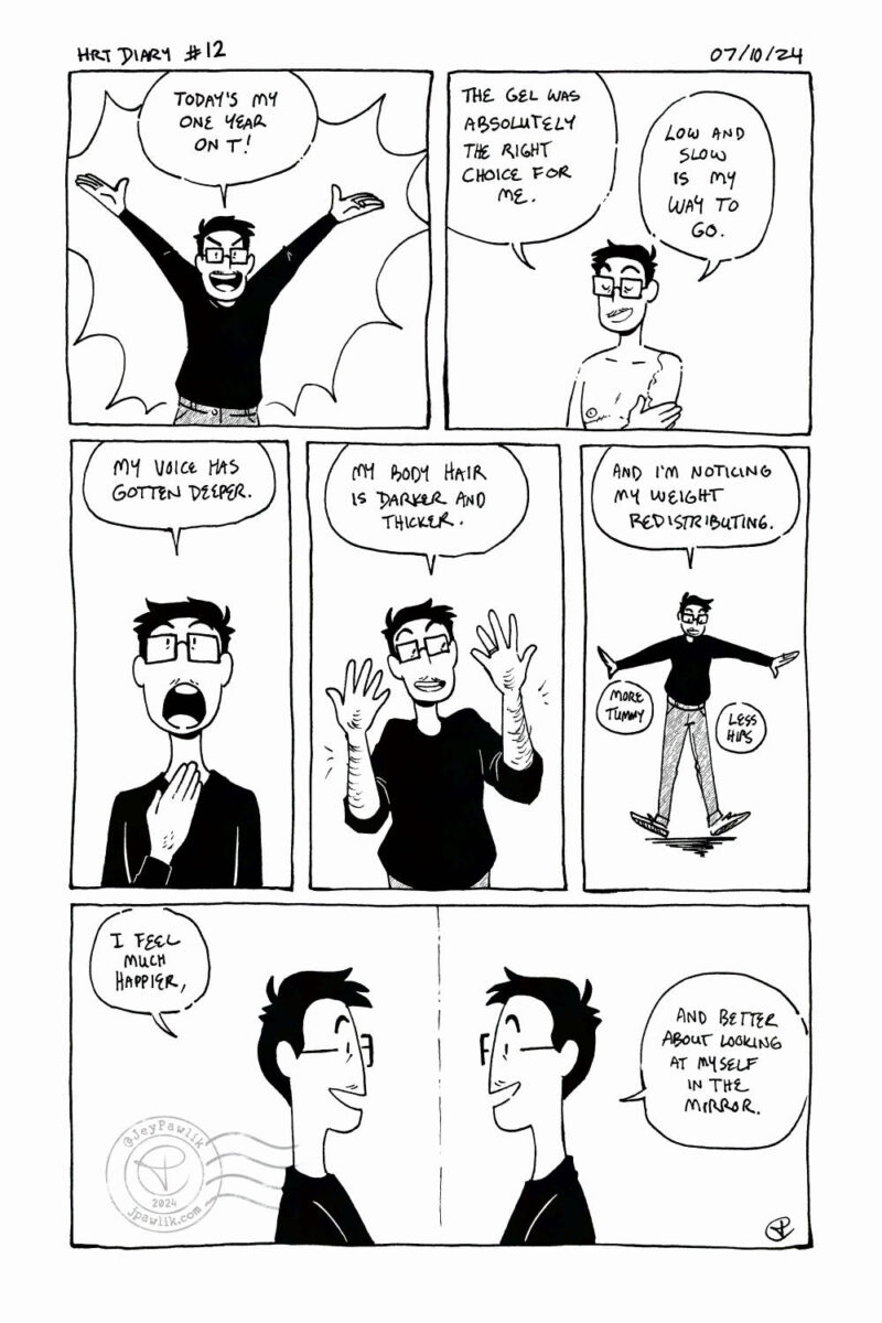 Black and white comic. Panel one, I have my arms raised in the air happily saying "Today's my one year on T!" Panel two, I'm shirtless and putting gel on my arms and shoulders saying "The gel was absolutely the right choice for me. Low and slow is my way to go." Panel three, a close-up of me touching my throat with my mouth wide open saying "My voice has gotten deeper." Panel four, I'm holding my arms up to show off my arm hair while saying "My body hair is darker and thicker." Panel five, a far shot of my whole body while wearing a long sleeve black top and dark jeans, I'm saying "and I'm noticing my weight redistributing. More tummy, less hips." Panel six, a profile view of me looking in the mirror at my reflection saying "I feel much happier, and better about looking at myself in the mirror."