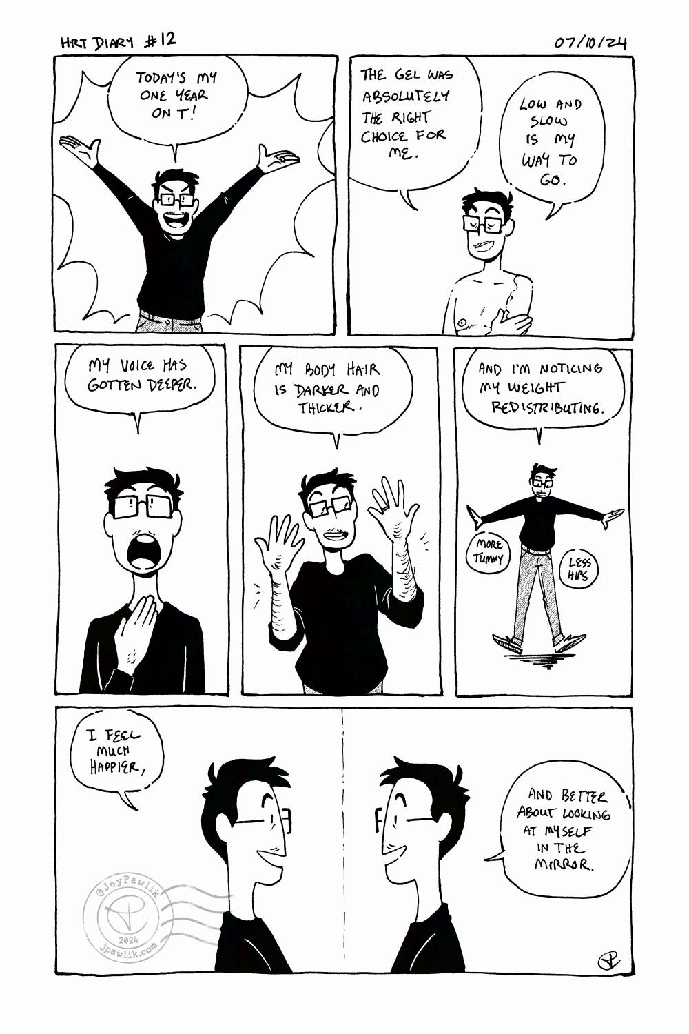 Black and white comic. Panel one, I have my arms raised in the air happily saying "Today's my one year on T!" Panel two, I'm shirtless and putting gel on my arms and shoulders saying "The gel was absolutely the right choice for me. Low and slow is my way to go." Panel three, a close-up of me touching my throat with my mouth wide open saying "My voice has gotten deeper." Panel four, I'm holding my arms up to show off my arm hair while saying "My body hair is darker and thicker." Panel five, a far shot of my whole body while wearing a long sleeve black top and dark jeans, I'm saying "and I'm noticing my weight redistributing. More tummy, less hips." Panel six, a profile view of me looking in the mirror at my reflection saying "I feel much happier, and better about looking at myself in the mirror."