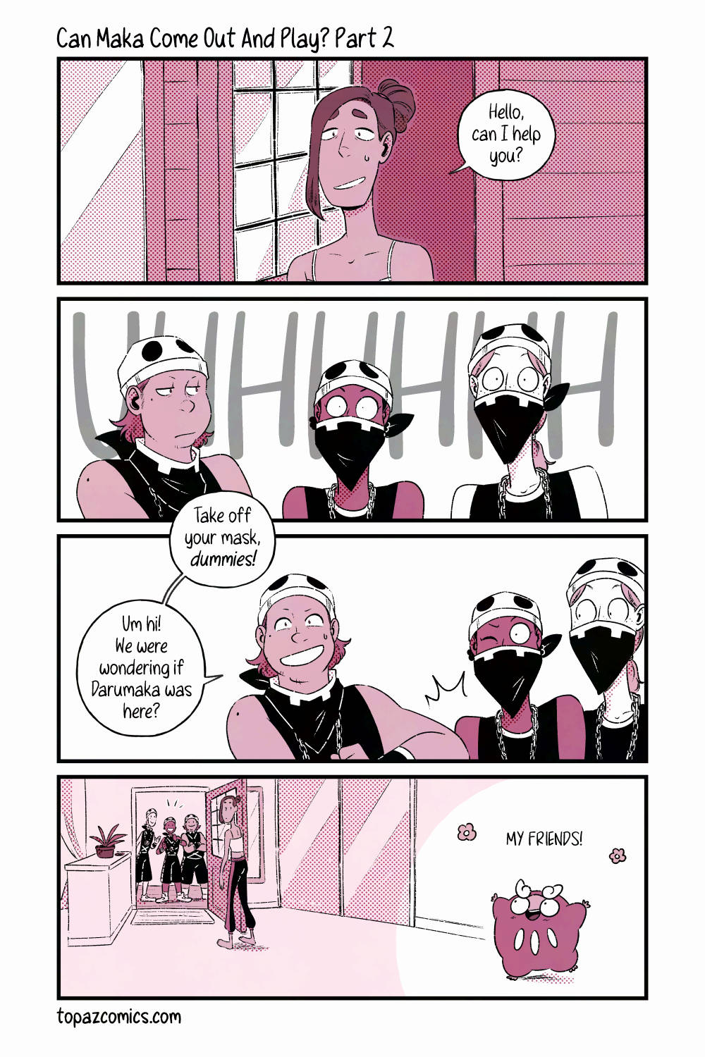 Alola Darumaka comic page done in black line art and various dusty pink tones. Leif has answered the door asking "Hello, can I help you?" The team skull members all stand in a line, one looking annoyed at the other two and pushing them aside while saying "Take off your mask, dummies!" The other two members still have their masks on. The maskless one continues "Um hi! We were wondering if Darumaka was here?" they ask a bit nervously. Coming from inside the house, Darumaka runs happily towards the excited team skull members saying "My friends!" with cheerful flowers around the words. Leif looks confused by this interaction.