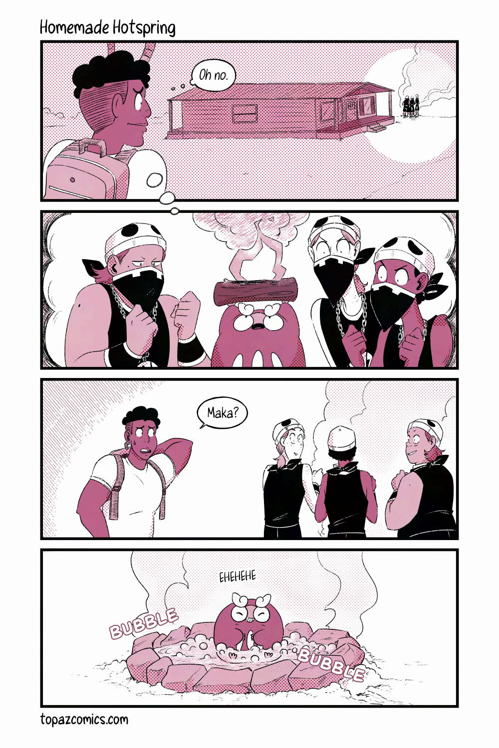 Comic page with black line art and pink tones. Daven comes home and sees Team Skull beside his house with smoke coming from whatever activity they're doing. "Oh no." he thinks as a vision of Team Skull encouraging Maka to set logs on fire enters his mind. Daven approaches the gang nervously saying "Maka?" while Team Skull start to turn around. Instead, we see Maka sitting in a bubbling bath. Team Skull made her a little hot spring using rocks and dirt to keep the water in. She's using her heat to heat the water and create steam. She's giggling as she sits in the middle!
