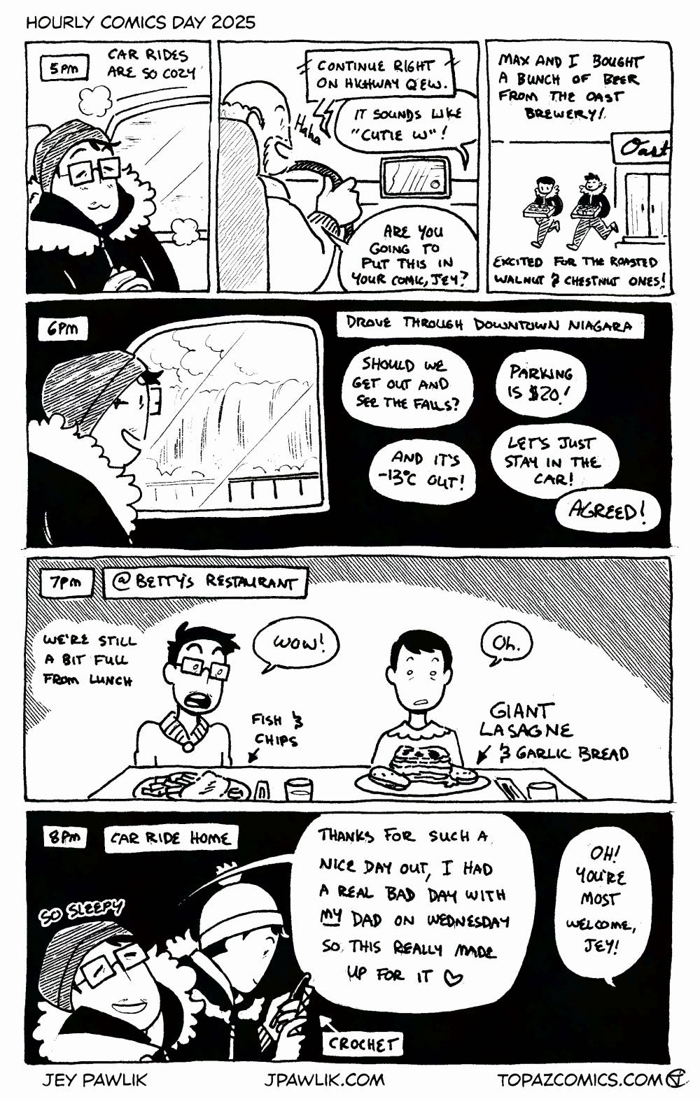 5pm - Car rides are so cozy. GPS says "Continue right on QEW." I say "It sounds like Cutie W!" Father in-law laughs and asks "are you going to put that in your comic?" Max and I bought a bunch of beer from the Oast brewery. Excited for the roasted walnut and chestnut ones! 6pm - Drove through downtown Niagara. "Should we get out and look at the falls?" "Parking is $20!" "And it's -13 degrees Celsius out!" "Let's just stay in the car!" We all say "Agreed!" 7pm - @ Betty's restaurant. We're still full from lunch. I ordered the fish and chips but Max ordered the lasagne. I say "Wow." and Max says "Oh." as we both look at the giant lasagne and garlic bread. 8pm - Car ride home. So sleepy. I say "Thanks for such a nice day out, I had a real bad day with my dad on Wednesday so this really made up for it" In-laws respond "Oh! You're most welcome, Jey!" Max is crocheting.