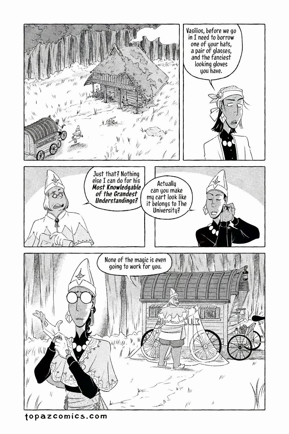The Curse Eater comic page done in black and white with halftones. An establishing shot from a bird's eye view of a clearing in the forest with a small rundown cabin. The grass and weeds are overgrown around it with moss growing over the cabin and parts of the wood decaying. Salvator and Vasilios make their way towards it. Salvator says "Vasilios, before we go in I need to borrow one of your hats, a pair of glasses, and the fanciest looking gloves you have." Vasilios looks annoyed by the request but starts to get his pack out and replies "Just that? Nothing else I can do for his Most Knowledgeable of the Grandest Understandings?" While Sal has now donned a hat, removed his coat, and is putting his hair up he continues "Actually can you make my cart look like it belongs to The University?" The camera pans out to show Sal in the foreground pulling a pair of fancy gloves on, he's wearing one of Vasilios' hats and mini cape while Vasilios puts a magic sheet over Salvator's caravan, we can see the magic working through the sheet as it disguises part of the caravan to look bright and fancy with fantasy text on the side.