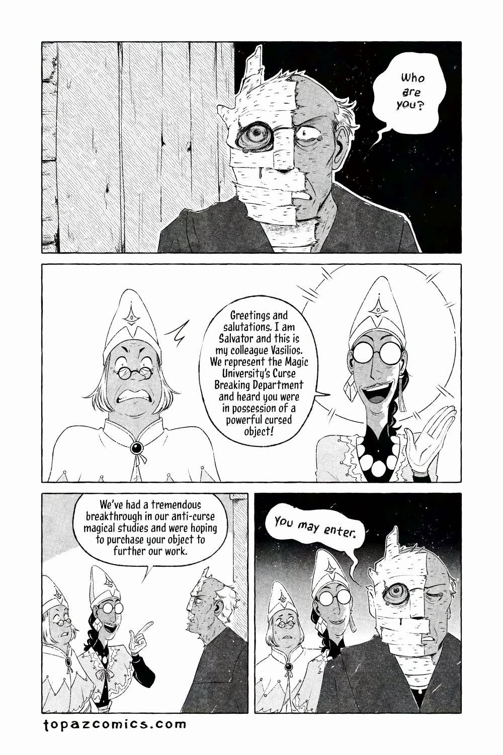 The Curse Eater comic page done in black and white with halftones. We see a ghastly cursed man, half of his body is birch tree texture with his left eye matching a birch tree eye and leaking dark sap, he's very dishevelled and angrily says in shaky text "Who are you?" Vasilios actively reacts to seeing the cursed man, looking surprised as he's never seen a curse this bad before. Salvator, however, smiles brightly at the man and replies "Greetings and salutations. I am Salvator and this is my colleague Vasilios. We represent the Magic University's Curse Breaking Department and heard you were in possession of a powerful cursed object. We've had a tremendous breakthrough in our anti-curse magical studies and were hiping to purchase your object to further our work." Salvator is clearly lying and Vasilios knows it but the cursed man believes him and brings the two inside "You may enter." he says while Vasilios looks concerned and Salvator smiles.
