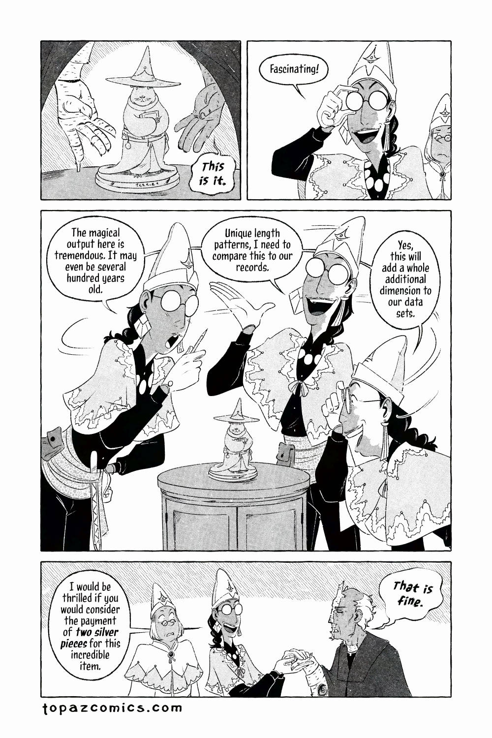 The Curse Eater comic page done in black and white with halftones. The cursed man reveals the cursed item causing him such strife, it's a small statue of a rodent dressed in a wizard hat with a wide brim, it's in robes and holding a book, it looks detailed and serious (this is not a joke.) Salvator looks at it while adjusting his big circular glasses, he says "Fascinating!" and walks around the statue, keeping his distance and commenting on it from different angles "The magical output here is tremendous. It may even be several hundred years old. Unique length patterns, I need to compare this to our records. Yes, this will add a whole additional dimension to our data sets." Salvator goes back to the cursed man, taking his effected hand in his own with no fear and says "I would be thrilled if you would consider the payment of two silver pieces for this incredible item." Vasilios is listening in and looks utterly shocked as the cursed man says in his rough voice "That is fine."