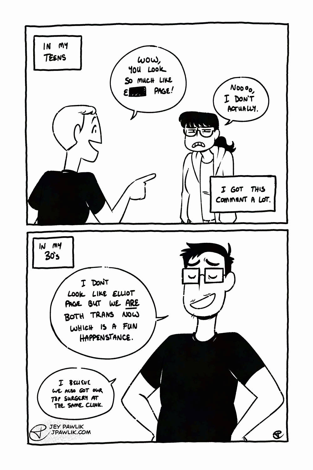 Black and white comic page. Narration box reads "In my teens", where someone is pointing at a young Jey and saying "Wow, you look so much like E---- Page!" Jey, with big oblong glasses, low bangs and a ponytail, grimaces at the person and replies "Nooo, I don't actually." Narration box reads "I got this comment a lot." In the next panel, the narration reads "In my 30s" an older Jey, with square glasses, short cropped hair and a little bit of facial hair says "I don't look like Elliot Page but we are both trans now which is a fun happenstance. I believe we also got our top surgery at the same clinic."