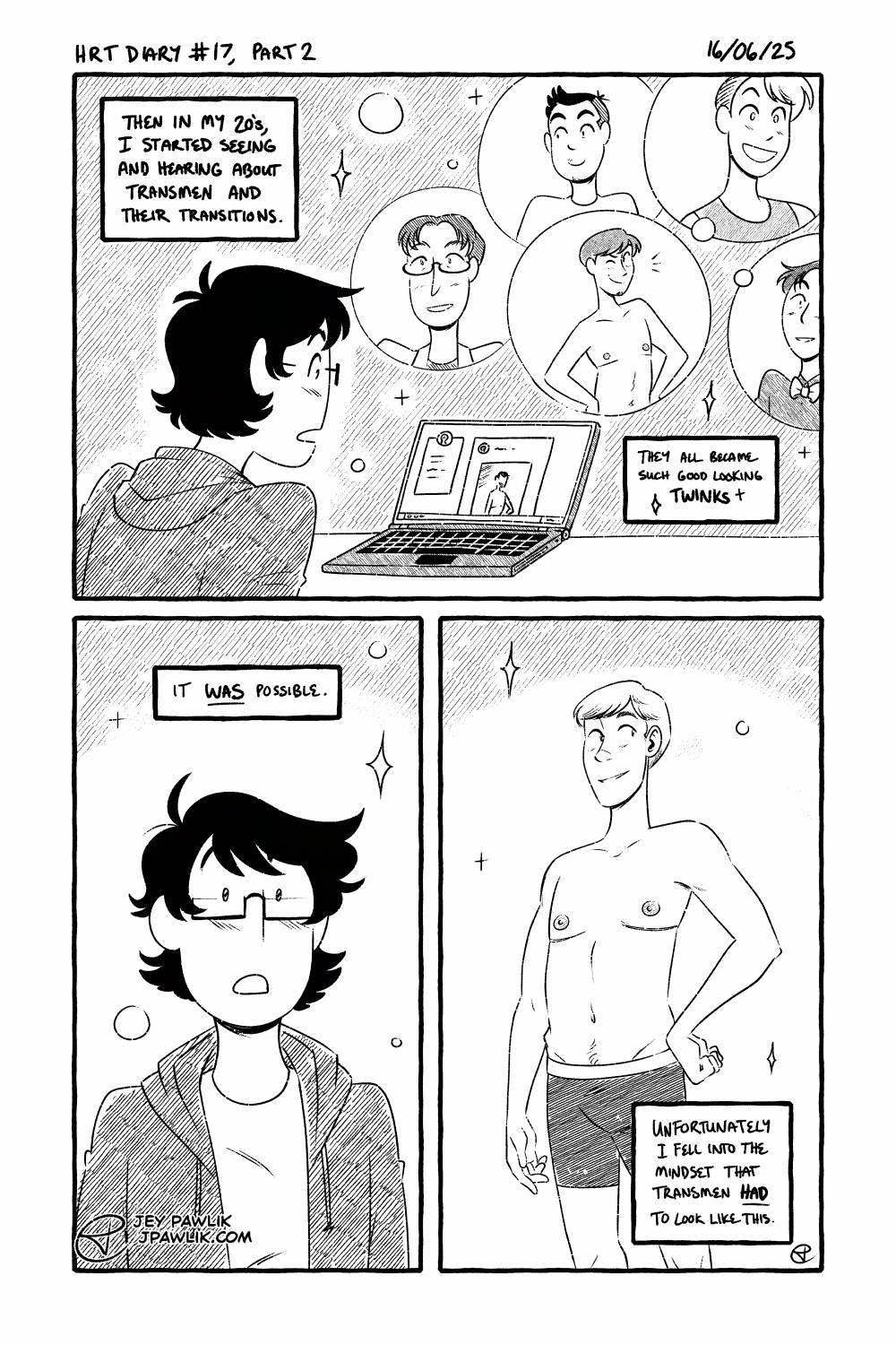 Black and white comic. Narration box reads "Then in my 20s, I started seeing and hearing about transmen and their transitions. They all became such good looking twinks!" a 20 year old Jey, now with shorter but shaggier hair and smaller glasses. They're looking at a laptop with a blog open and showing many cute transmen. Narration reads "It was possible." with Jey looking dreamily at the quote un quote ideal transman body. We see a white man with perfectly swept short blond hair, a safe looking face, perfect top surgery with minimal scars, wrinkles, body fat and almost no body hair. Narration reads "Unfortunately I fell into the mindset that transmen had to look like this."