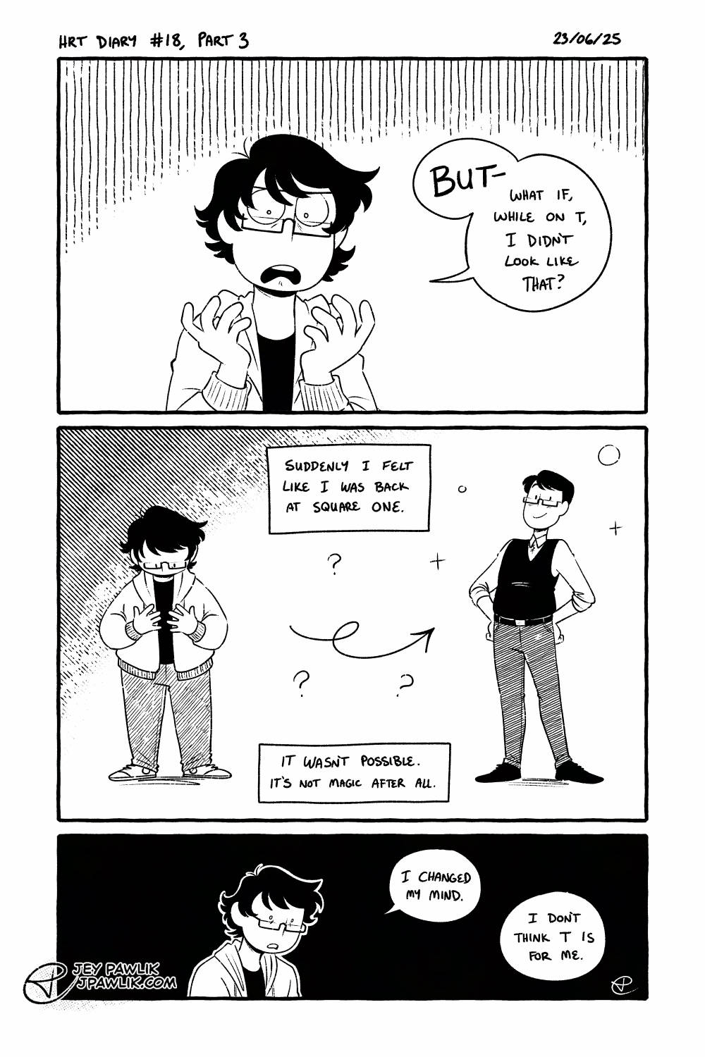 Black and white comic. Young Jey is frustrated and says "But-- What if, while on T, I didn't look like that?" The young Jey, who's not very skinny and is wearing a baggy sweater and jeans, is being compared to a taller thinner Jey with shorter clean hair, a button-up and vest with skinny pants. They look really fashionable and twink-like. Narration reads "Suddenly I felt like I was back at square one. It wasn't possible. It's not magic after all." Young Jey is suddenly blank with a solid black background behind them and says "I changed my mind. I don't think T is for me."