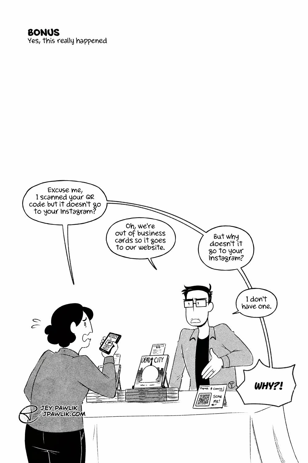 "Do You Have an Instagram by Jey Pawlik" comic bonus page. The comic is black and white with halftones. Jey is at their convention booth selling their comics. A person comes up holding their phone and looks concerned. They say "Excuse me, I scanned your QR code but it doesn't go to your Instagram?" Jey replies "Oh, we're out of business cards so it goes to our website." The customer asks "But why doesn't it go to your Instagram?" Jey says bluntly "I don't have one." The customer exclaims rudely "WHY?!"